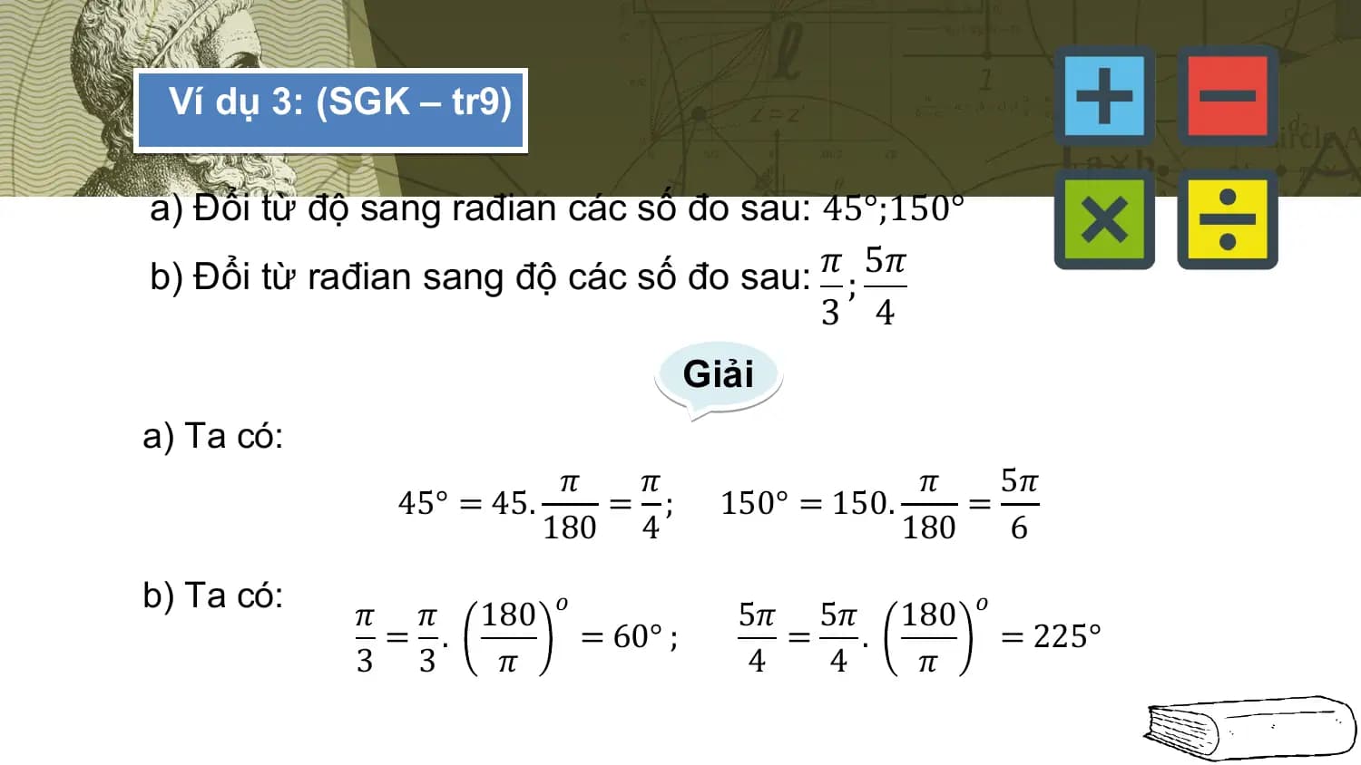 Ví dụ 3: (SGK – tr9)

a) Đổi từ độ sang rađian các số đo sau: 45°;150°
b) Đổi từ rađian sang độ các số đo sau: 𝜋 ; 5𝜋
 3 4
 Giải
a) Ta có:
 𝜋 𝜋 𝜋 5𝜋
 45° = 45. = ; 150° = 150. =
 180 4 180 6

b) Ta có:
 𝜋 𝜋 180 𝑜 5𝜋 5𝜋 180 𝑜
 = . = 60° ; = . = 225°
 3 3 𝜋 4 4 𝜋