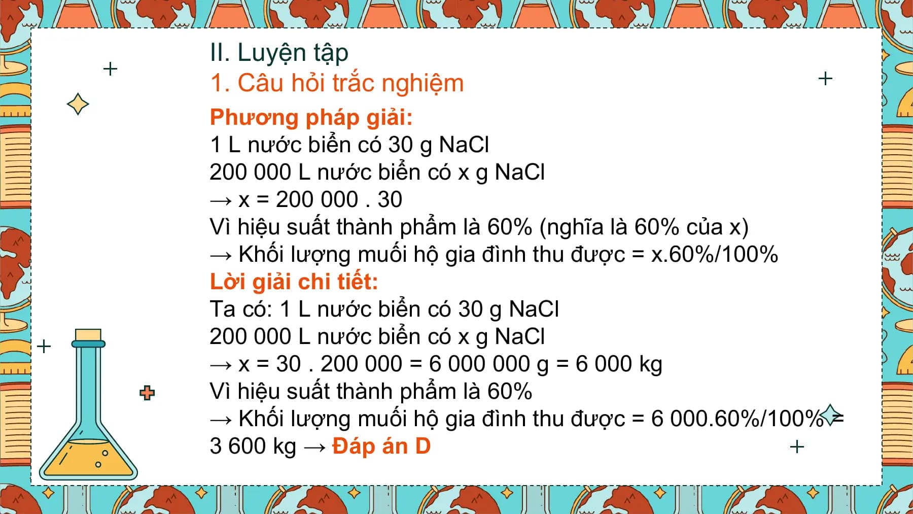 II. Luyện tập
1. Câu hỏi trắc nghiệm
Phương pháp giải:
1 L nước biển có 30 g NaCl
200 000 L nước biển có x g NaCl
→ x = 200 000 . 30
Vì hiệu suất thành phẩm là 60% (nghĩa là 60% của x)
→ Khối lượng muối hộ gia đình thu được = x.60%/100%
Lời giải chi tiết:
Ta có: 1 L nước biển có 30 g NaCl
200 000 L nước biển có x g NaCl
→ x = 30 . 200 000 = 6 000 000 g = 6 000 kg
Vì hiệu suất thành phẩm là 60%
→ Khối lượng muối hộ gia đình thu được = 6 000.60%/100% =
3 600 kg → Đáp án D