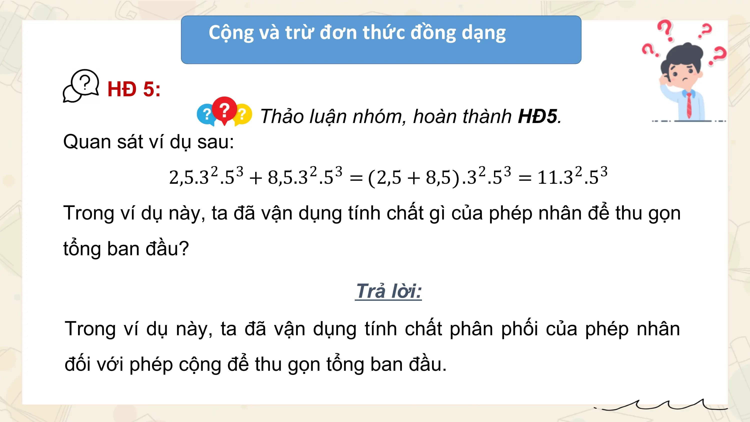 Cộng và trừ đơn thức đồng dạng

 HĐ 5:
 Thảo luận nhóm, hoàn thành HĐ5.
Quan sát ví dụ sau:
 2 3 2 3
 2,5.3 .5 + 8,5.3 .5 = 2,5 + 8,5 2 3 2
 .3 .5 = 11.3 .5 3

Trong ví dụ này, ta đã vận dụng tính chất gì của phép nhân để thu gọn
tổng ban đầu?

 Trả lời:
Trong ví dụ này, ta đã vận dụng tính chất phân phối của phép nhân
đối với phép cộng để thu gọn tổng ban đầu.