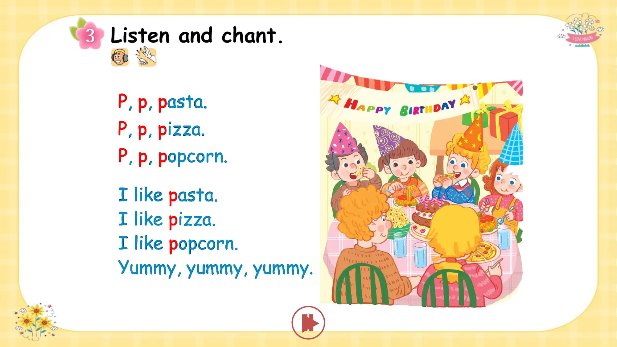 Listen and chant.

P, p, pasta.
P, p, pizza.
P, p, popcorn.

I like pasta.
I like pizza.
I like popcorn.
Yummy, yummy, yummy.
