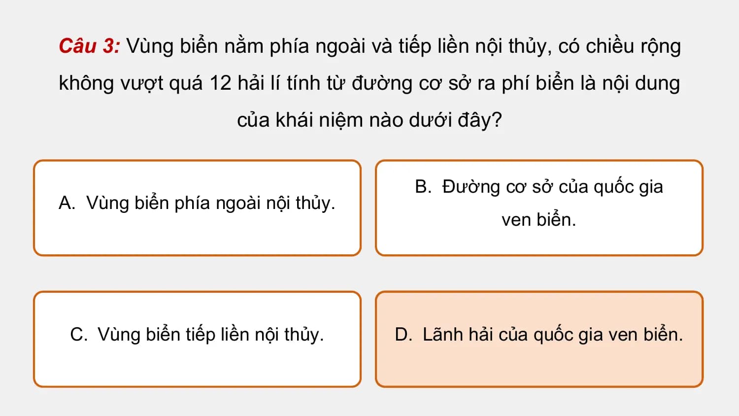 Câu 3: Vùng biển nằm phía ngoài và tiếp liền nội thủy, có chiều rộng
không vượt quá 12 hải lí tính từ đường cơ sở ra phí biển là nội dung
 của khái niệm nào dưới đây?

 B. Đường cơ sở của quốc gia
A. Vùng biển phía ngoài nội thủy.
 ven biển.

 C. Vùng biển tiếp liền nội thủy. D. Lãnh hải của quốc gia ven biển.