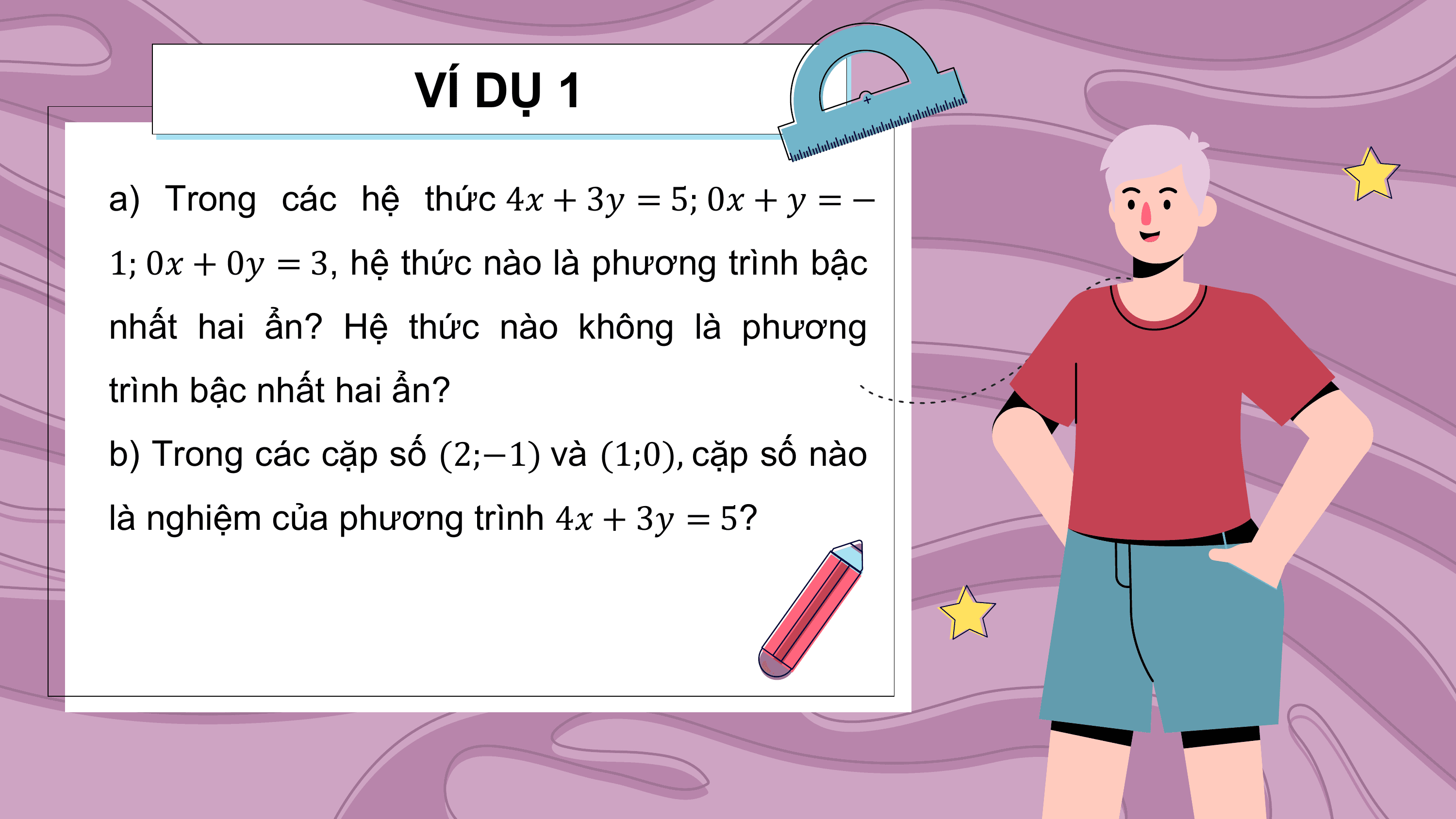 VÍ DỤ 1

a) Trong các hệ thức 4? + 3? = 5; 0? + ? = −
1; 0? + 0? = 3, hệ thức nào là phương trình bậc
nhất hai ẩn? Hệ thức nào không là phương
trình bậc nhất hai ẩn?
b) Trong các cặp số (2;−1) và (1;0), cặp số nào
là nghiệm của phương trình 4? + 3? = 5?