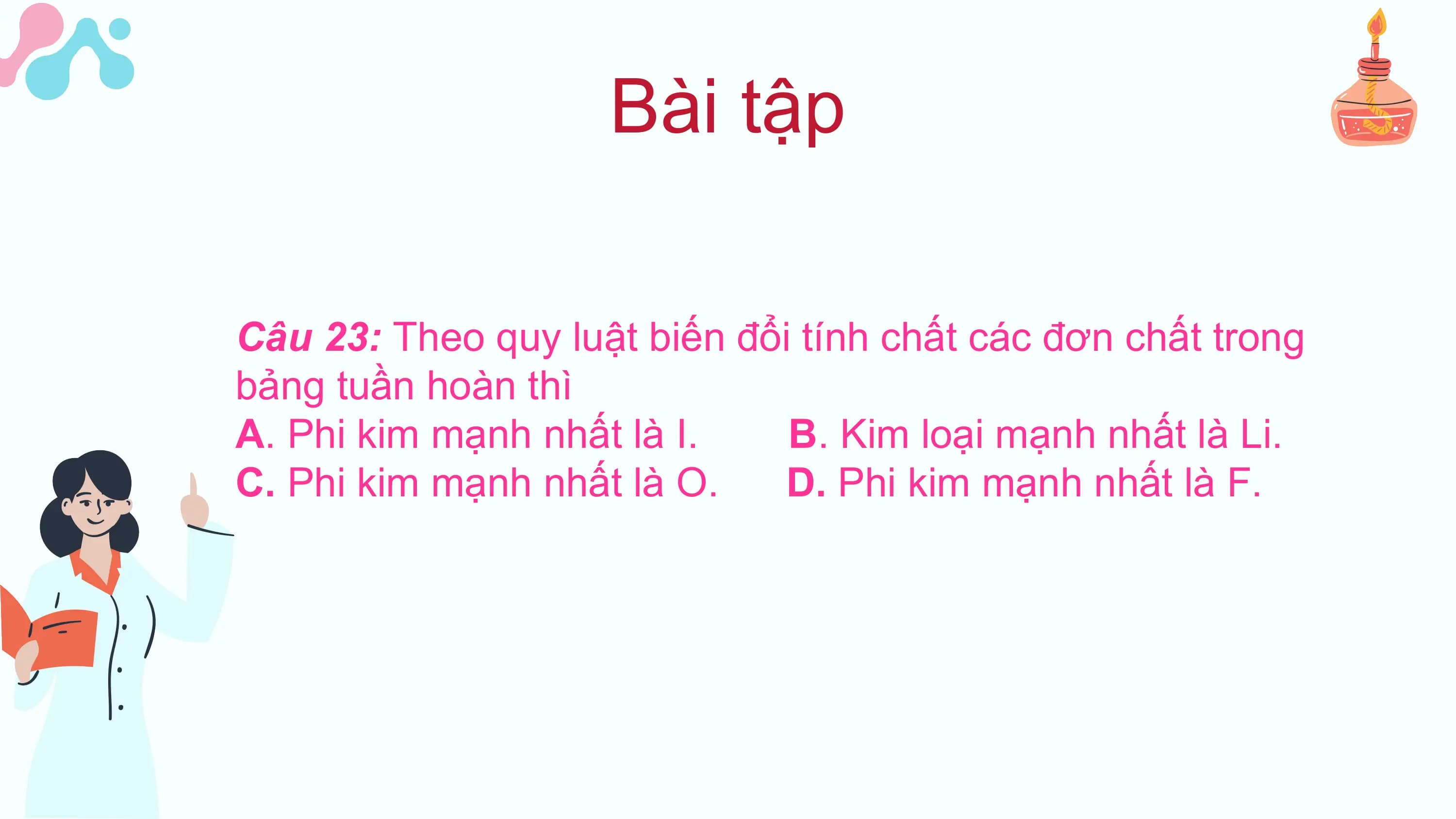 Bài tập

Câu 23: Theo quy luật biến đổi tính chất các đơn chất trong
bảng tuần hoàn thì
A. Phi kim mạnh nhất là I. B. Kim loại mạnh nhất là Li.
C. Phi kim mạnh nhất là O. D. Phi kim mạnh nhất là F.