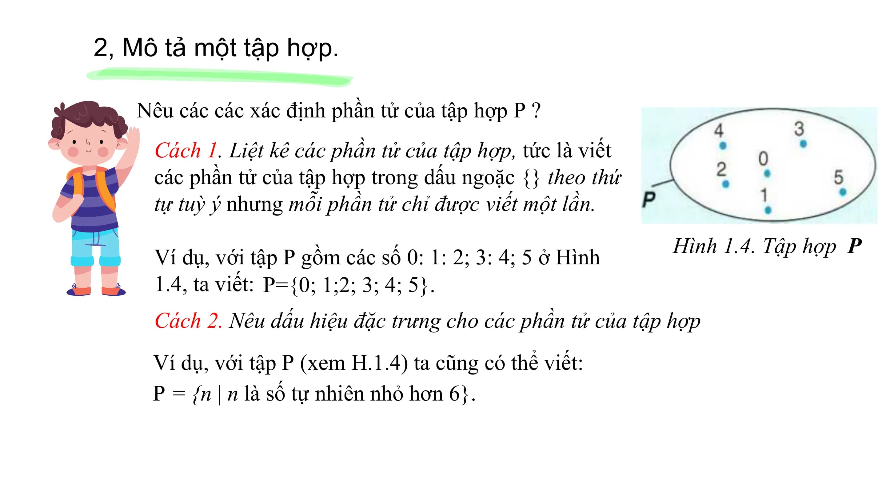 2, Mô tả một tập hợp.
Nêu các các xác định phần tử của tập hợp P ?
Cách 1. Liệt kê các phần tử của tập hợp, tức là viết
các phần tử của tập hợp trong dấu ngoặc {} theo thứ
tự tuỳ ý nhưng mỗi phần tử chỉ được viết một lần.
Hình 1.4. Tập hợp P
Ví dụ, với tập P gồm các số 0: 1: 2; 3: 4; 5 ở Hình
1.4, ta viết: P={0; 1;2; 3; 4; 5}.
Cách 2. Nêu dấu hiệu đặc trưng cho các phần tử của tập hợp
Ví dụ, với tập P (xem H.1.4) ta cũng có thể viết:
P = {n | n là số tự nhiên nhỏ hơn 6}.