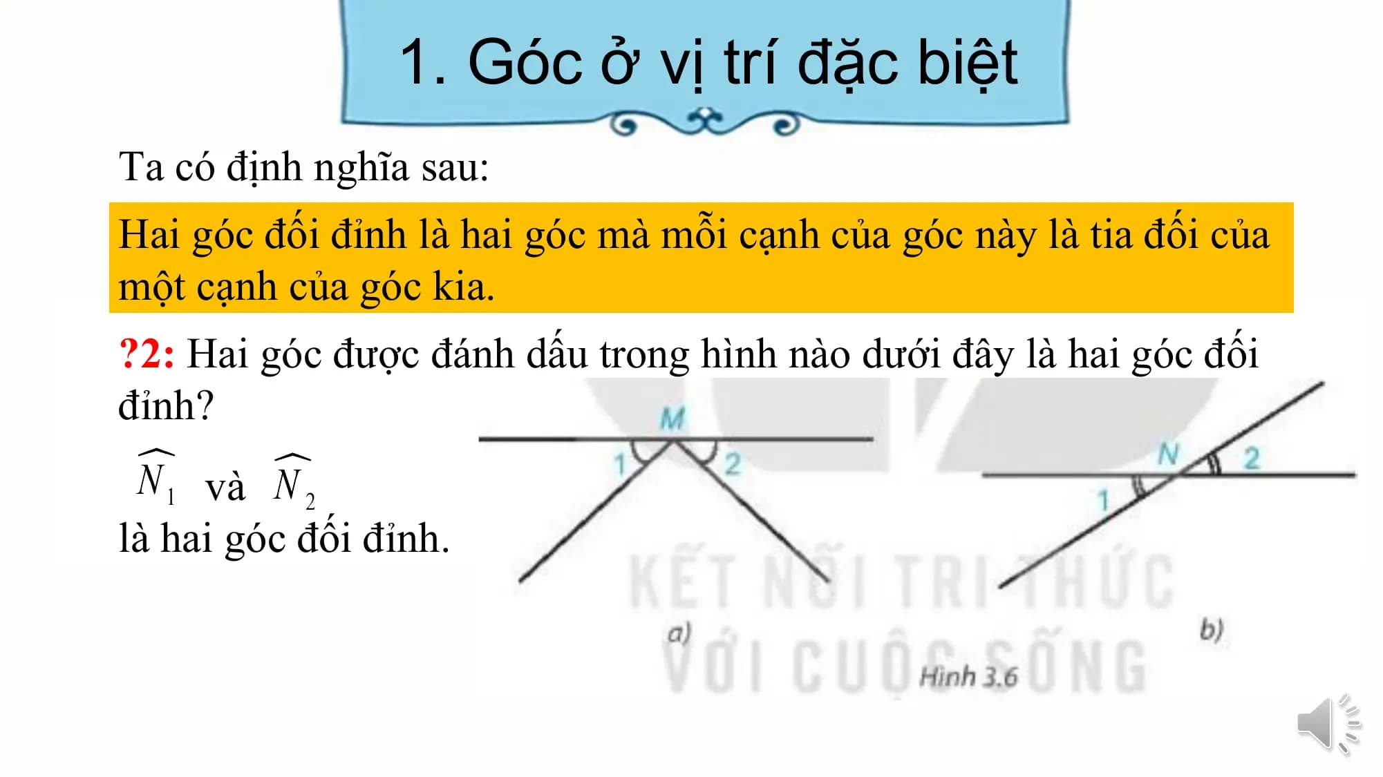 1. Góc ở vị trí đặc biệt
Ta có định nghĩa sau:
Hai góc đối đỉnh là hai góc mà mỗi cạnh của góc này là tia đối của
một cạnh của góc kia.
?2: Hai góc được đánh dấu trong hình nào dưới đây là hai góc đối
đỉnh?
 và
là hai góc đối đỉnh.