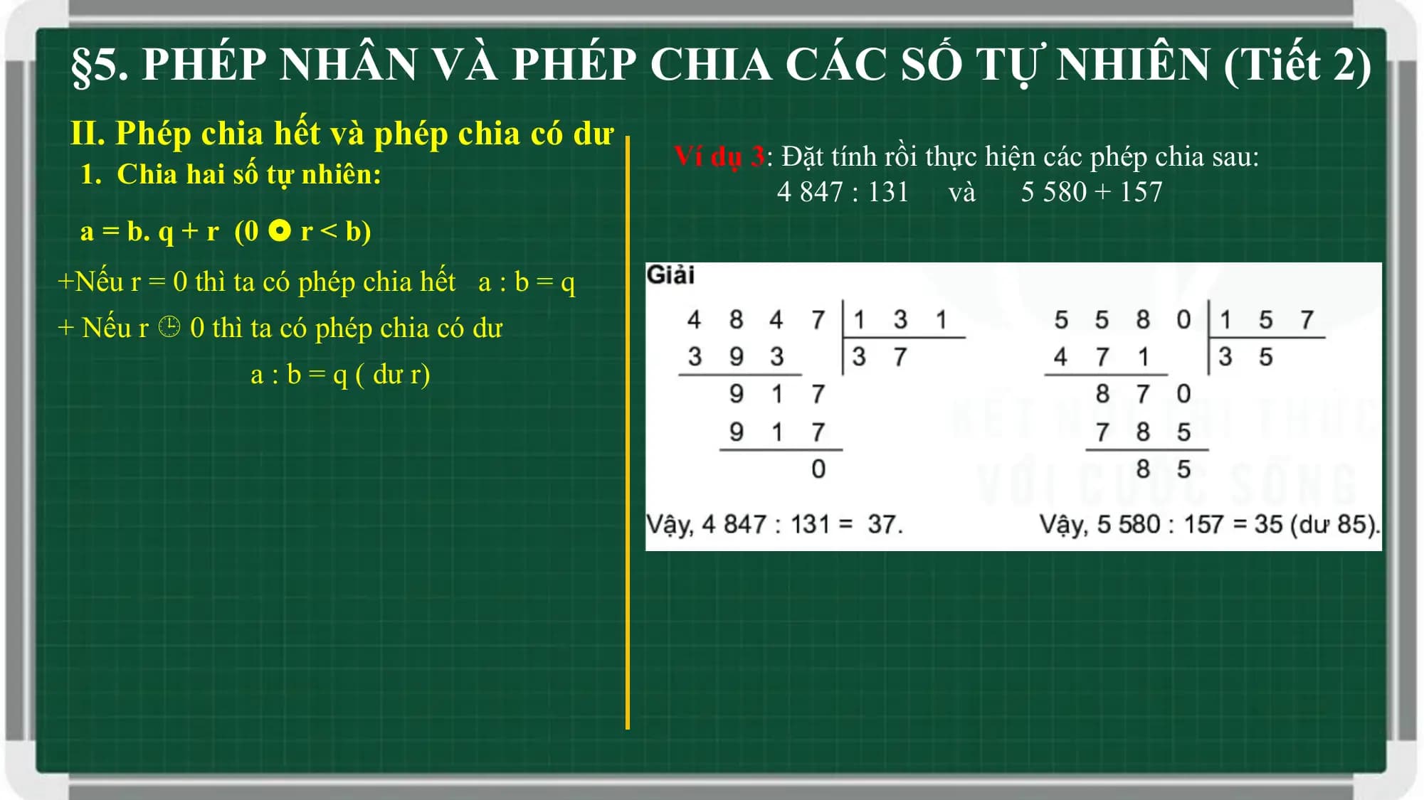 §5. PHÉP NHÂN VÀ PHÉP CHIA CÁC SỐ TỰ NHIÊN (Tiết 2)
II. Phép chia hết và phép chia có dư
 Ví dụ 3: Đặt tính rồi thực hiện các phép chia sau:
 1. Chia hai số tự nhiên:
 4 847 : 131 và 5 580 + 157
 a = b. q + r (0  r < b)
+Nếu r = 0 thì ta có phép chia hết a : b = q
+ Nếu r  0 thì ta có phép chia có dư
 a : b = q ( dư r)