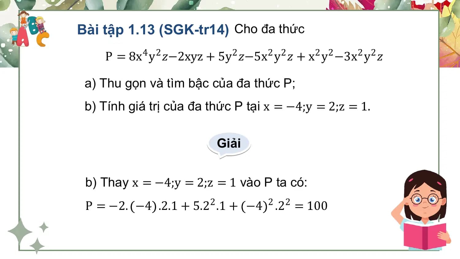 Bài tập 1.13 (SGK-tr14) Cho đa thức
 P = 8x4 y2 𝑧−2xyz + 5y 2 𝑧−5x2 y2 𝑧 + x2 y2 −3x2 y2 𝑧

 a) Thu gọn và tìm bậc của đa thức P;
 b) Tính giá trị của đa thức P tại x = −4;y = 2;z = 1.

 Giải

 b) Thay x = −4;y = 2;z = 1 vào P ta có:
 P = −2. −4 .2.1 + 5.22 .1 + −4 2 .22 = 100