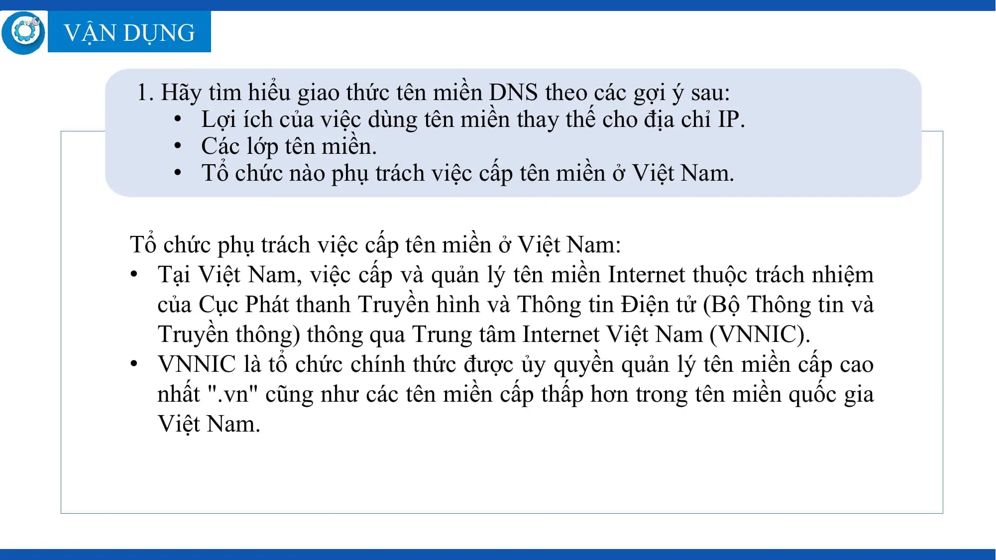 VẬN DỤNG

 1. Hãy tìm hiểu giao thức tên miền DNS theo các gợi ý sau:
 • Lợi ích của việc dùng tên miền thay thế cho địa chỉ IP.
 • Các lớp tên miền.
 • Tổ chức nào phụ trách việc cấp tên miền ở Việt Nam.

 Tổ chức phụ trách việc cấp tên miền ở Việt Nam:
 • Tại Việt Nam, việc cấp và quản lý tên miền Internet thuộc trách nhiệm
 của Cục Phát thanh Truyền hình và Thông tin Điện tử (Bộ Thông tin và
 Truyền thông) thông qua Trung tâm Internet Việt Nam (VNNIC).
 • VNNIC là tổ chức chính thức được ủy quyền quản lý tên miền cấp cao
 nhất ".vn" cũng như các tên miền cấp thấp hơn trong tên miền quốc gia
 Việt Nam.