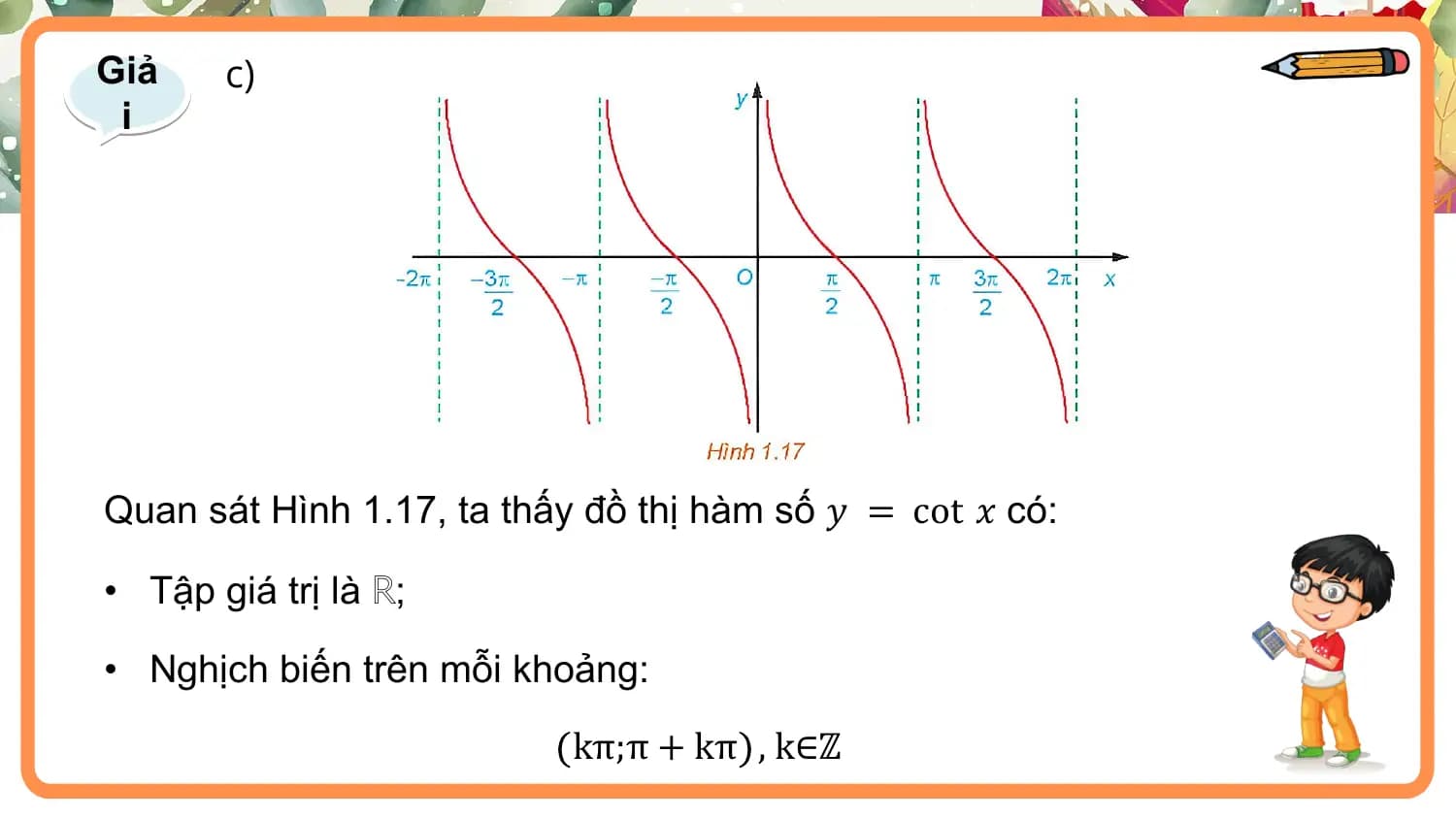 Giả c)
 i

Quan sát Hình 1.17, ta thấy đồ thị hàm số 𝑦 = cot 𝑥 có:

• Tập giá trị là ℝ;

• Nghịch biến trên mỗi khoảng:

 kπ;π + kπ , k∈ℤ