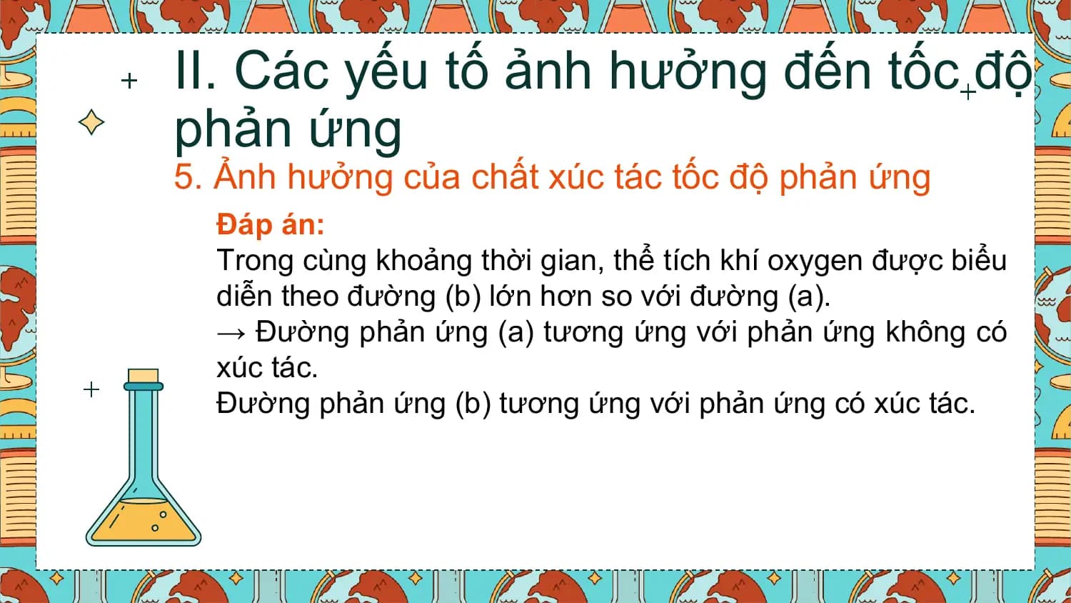 II. Các yếu tố ảnh hưởng đến tốc độ
phản ứng
5. Ảnh hưởng của chất xúc tác tốc độ phản ứng
 Đáp án:
 Trong cùng khoảng thời gian, thể tích khí oxygen được biểu
 diễn theo đường (b) lớn hơn so với đường (a).
 → Đường phản ứng (a) tương ứng với phản ứng không có
 xúc tác.
 Đường phản ứng (b) tương ứng với phản ứng có xúc tác.