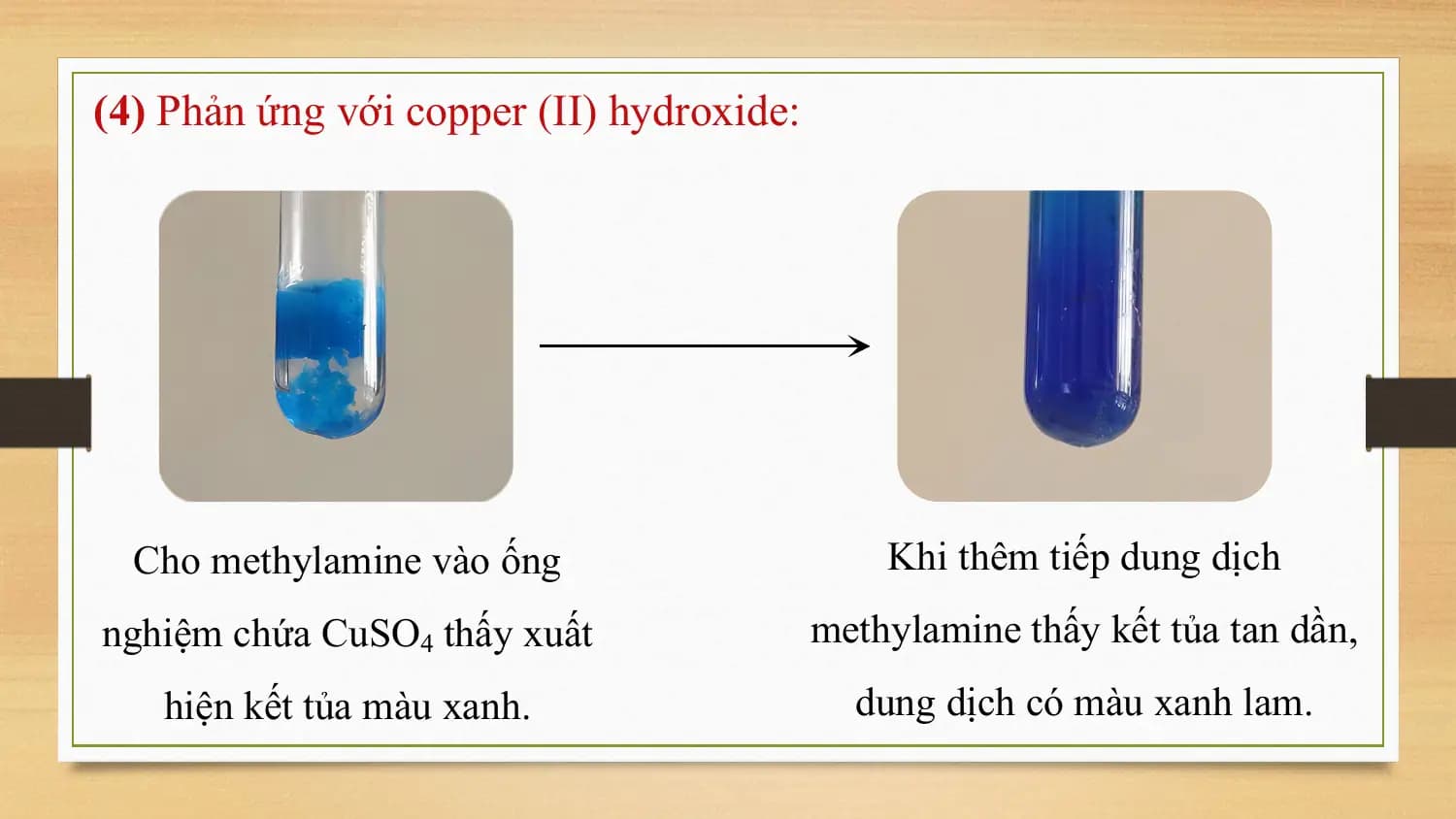 (4) Phản ứng với copper (II) hydroxide:

 Cho methylamine vào ống Khi thêm tiếp dung dịch
nghiệm chứa CuSO4 thấy xuất methylamine thấy kết tủa tan dần,
 hiện kết tủa màu xanh. dung dịch có màu xanh lam.