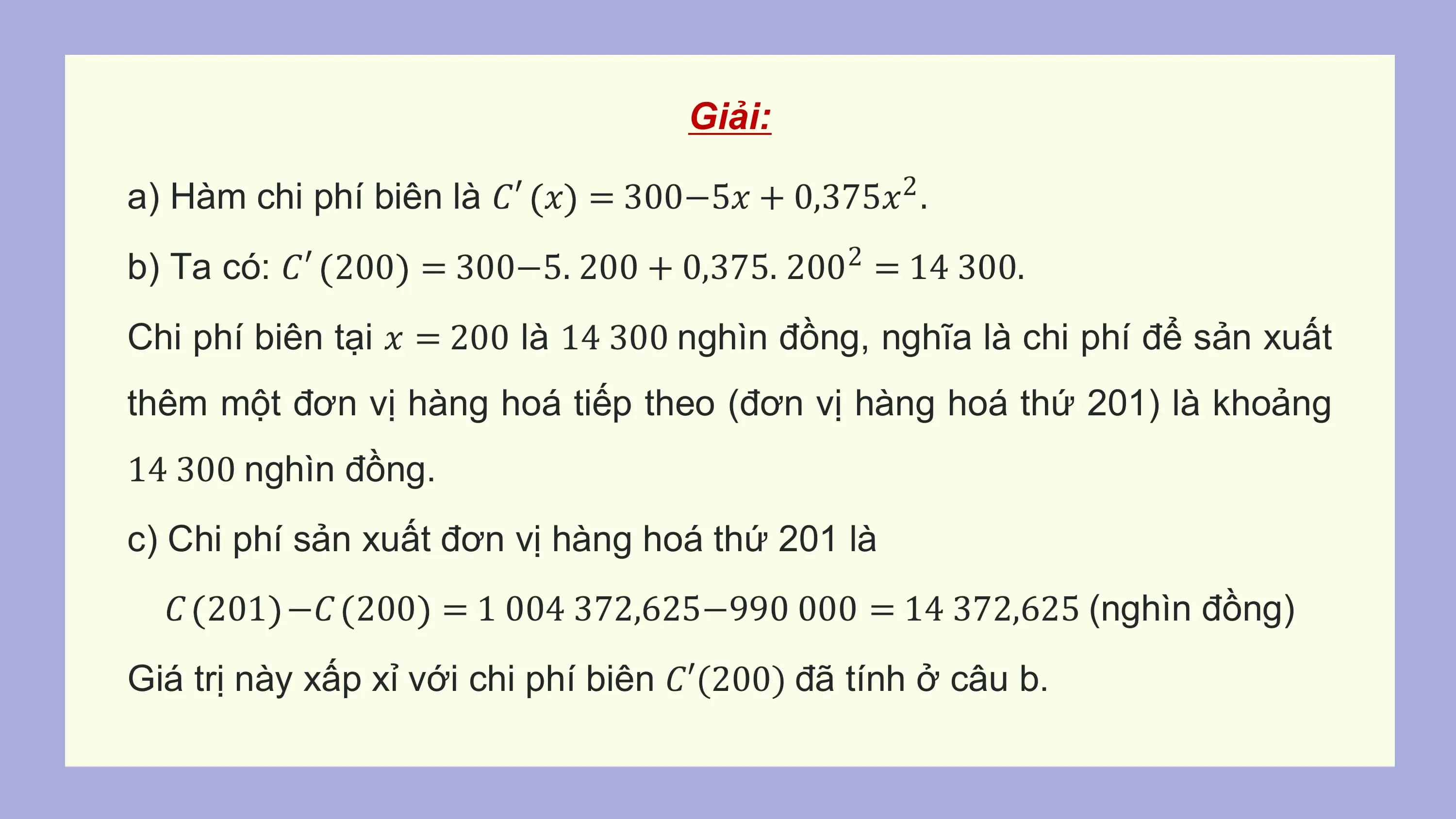 Giải:

a) Hàm chi phí biên là 𝐶′ 𝑥 = 300−5𝑥 + 0,375𝑥2 .
b) Ta có: 𝐶′ 200 = 300−5. 200 + 0,375. 200 = 14 300.
 2

Chi phí biên tại 𝑥 = 200 là 14 300 nghìn đồng, nghĩa là chi phí để sản xuất
thêm một đơn vị hàng hoá tiếp theo (đơn vị hàng hoá thứ 201) là khoảng
14 300 nghìn đồng.
c) Chi phí sản xuất đơn vị hàng hoá thứ 201 là
 𝐶 201 −𝐶 200 = 1 004 372,625−990 000 = 14 372,625 (nghìn đồng)
Giá trị này xấp xỉ với chi phí biên 𝐶′(200) đã tính ở câu b.