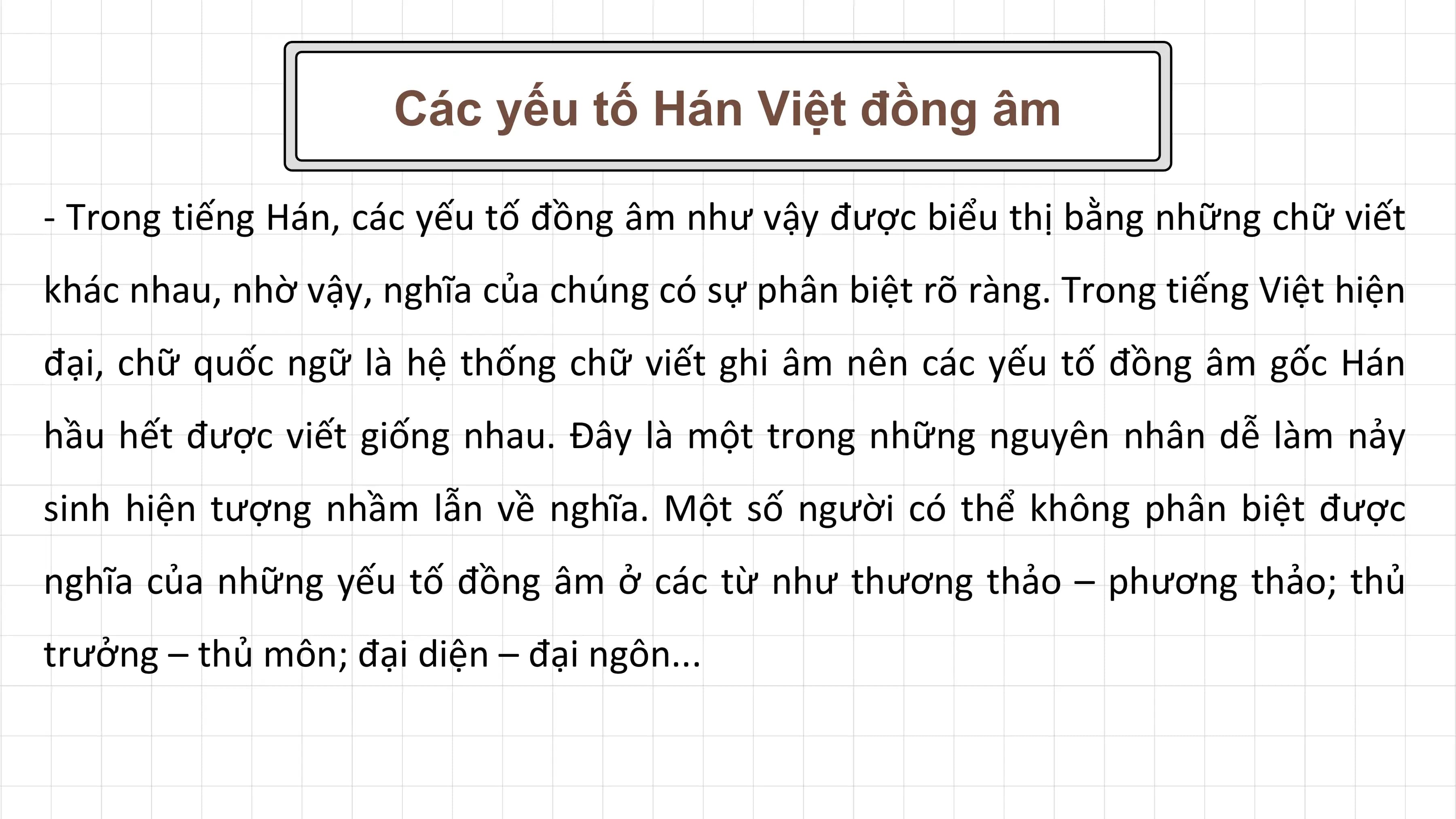 Các yếu tố Hán Việt đồng âm

- Trong tiếng Hán, các yếu tố đồng âm như vậy được biểu thị bằng những chữ viết
khác nhau, nhờ vậy, nghĩa của chúng có sự phân biệt rõ ràng. Trong tiếng Việt hiện
đại, chữ quốc ngữ là hệ thống chữ viết ghi âm nên các yếu tố đồng âm gốc Hán
hầu hết được viết giống nhau. Đây là một trong những nguyên nhân dễ làm nảy
sinh hiện tượng nhầm lẫn về nghĩa. Một số người có thể không phân biệt được
nghĩa của những yếu tố đồng âm ở các từ như thương thảo – phương thảo; thủ
trưởng – thủ môn; đại diện – đại ngôn...