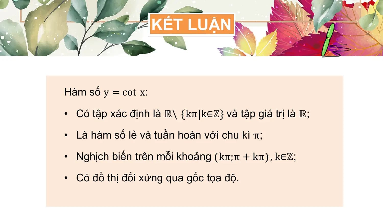 KẾT LUẬN

Hàm số y = cot x:

• Có tập xác định là ℝ\ kπ k∈ℤ và tập giá trị là ℝ;

• Là hàm số lẻ và tuần hoàn với chu kì π;

• Nghịch biến trên mỗi khoảng kπ;π + kπ , k∈ℤ;

• Có đồ thị đối xứng qua gốc tọa độ.