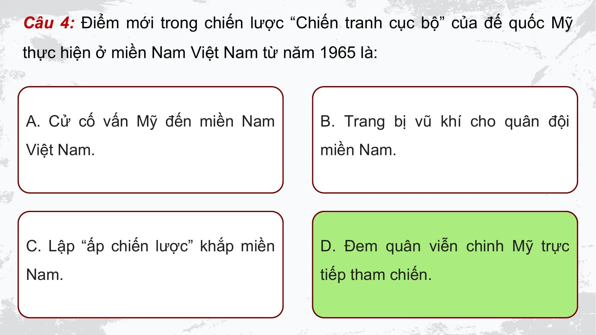 Câu 4: Điểm mới trong chiến lược “Chiến tranh cục bộ” của đế quốc Mỹ
thực hiện ở miền Nam Việt Nam từ năm 1965 là:

A. Cử cố vấn Mỹ đến miền Nam B. Trang bị vũ khí cho quân đội
Việt Nam. miền Nam.

C. Lập “ấp chiến lược” khắp miền D. Đem quân viễn chinh Mỹ trực
Nam. tiếp tham chiến.