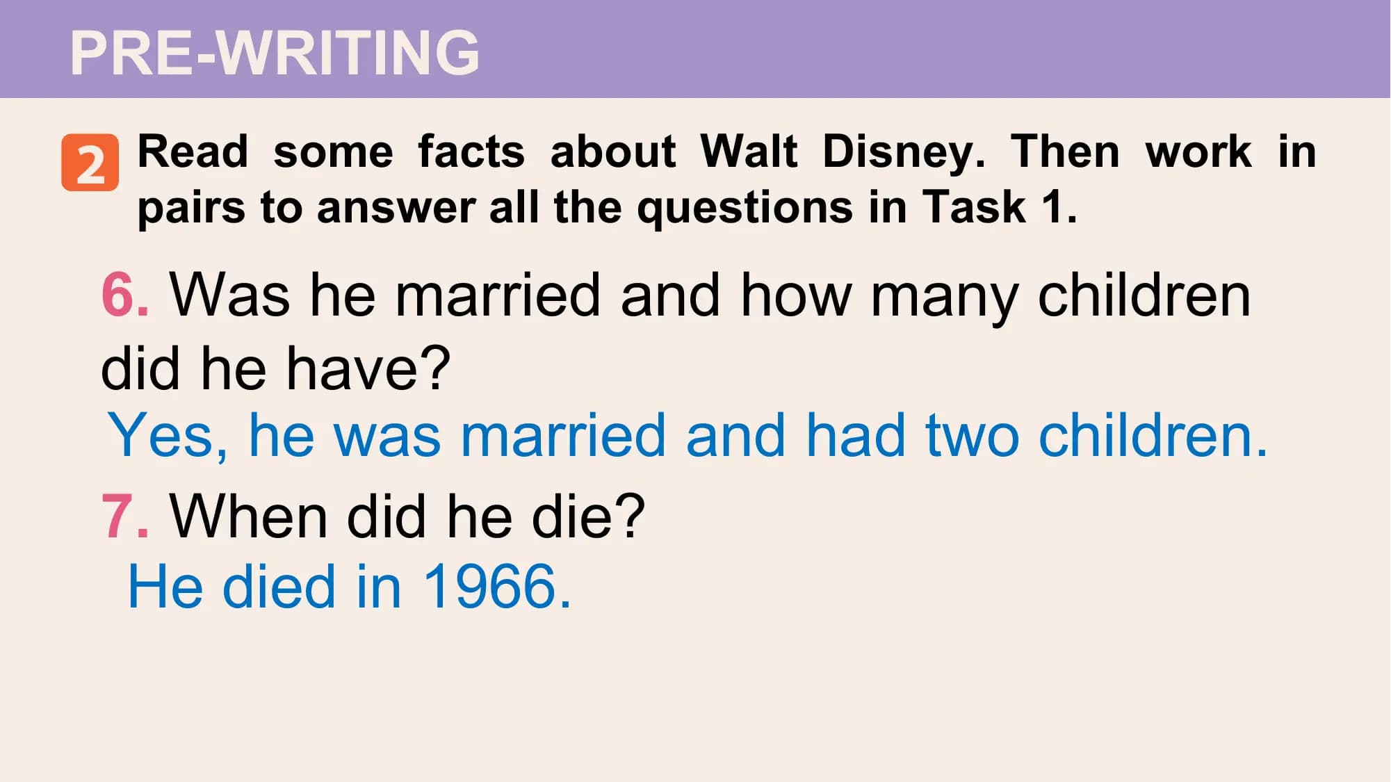 PRE-WRITING
2 Read some facts about Walt Disney. Then work in
 pairs to answer all the questions in Task 1.

6. Was he married and how many children
did he have?
Yes, he was married and had two children.
7. When did he die?
 He died in 1966.