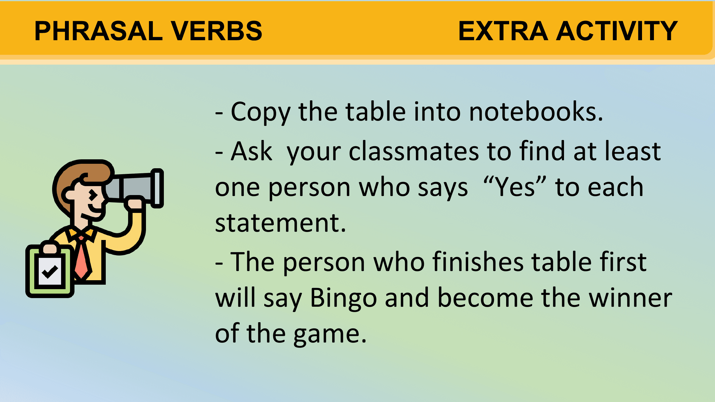 PHRASAL VERBS EXTRA ACTIVITY

 - Copy the table into notebooks.
 - Ask your classmates to find at least
 one person who says “Yes” to each
 statement.
 - The person who finishes table first
 will say Bingo and become the winner
 of the game.