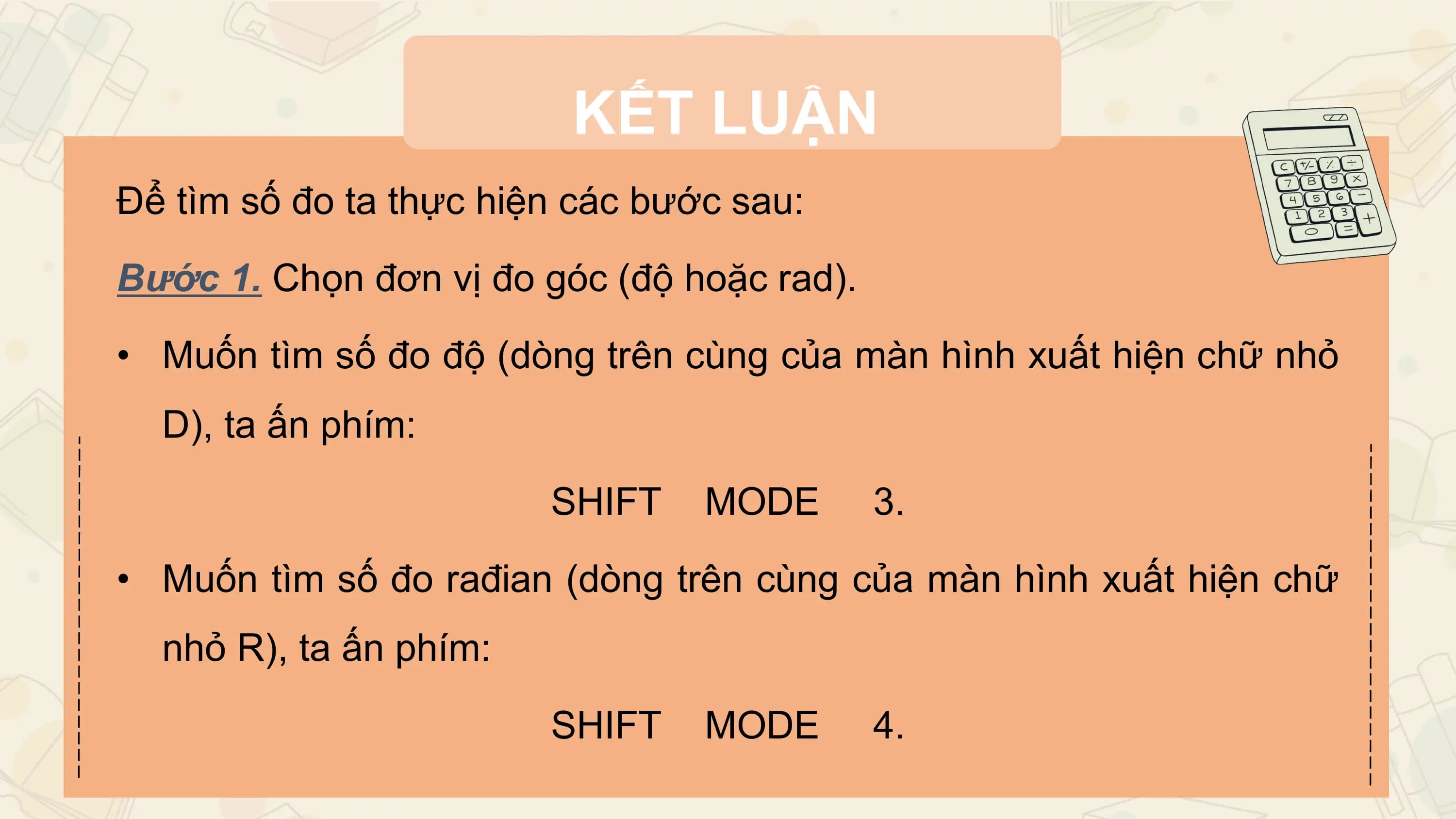 KẾT LUẬN
Để tìm số đo ta thực hiện các bước sau:

Bước 1. Chọn đơn vị đo góc (độ hoặc rad).

• Muốn tìm số đo độ (dòng trên cùng của màn hình xuất hiện chữ nhỏ
 D), ta ấn phím:

 SHIFT MODE 3.

• Muốn tìm số đo rađian (dòng trên cùng của màn hình xuất hiện chữ
 nhỏ R), ta ấn phím:

 SHIFT MODE 4.