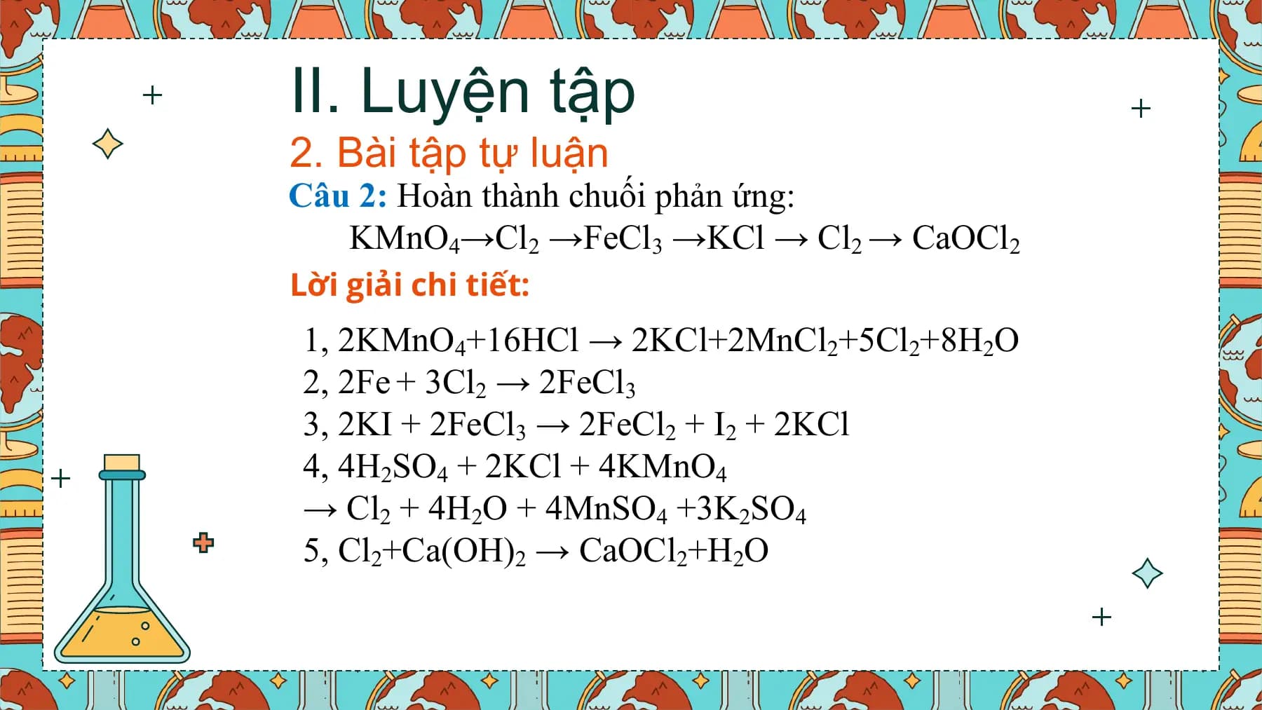 II. Luyện tập
2. Bài tập tự luận
Câu 2: Hoàn thành chuối phản ứng:
 KMnO4→Cl2 →FeCl3 →KCl → Cl2 → CaOCl2
Lời giải chi tiết:
1, 2KMnO4+16HCl → 2KCl+2MnCl2+5Cl2+8H2O
2, 2Fe + 3Cl2 → 2FeCl3
3, 2KI + 2FeCl3 → 2FeCl2 + I2 + 2KCl
4, 4H2SO4 + 2KCl + 4KMnO4
→ Cl2 + 4H2O + 4MnSO4 +3K2SO4
5, Cl2+Ca(OH)2 → CaOCl2+H2O