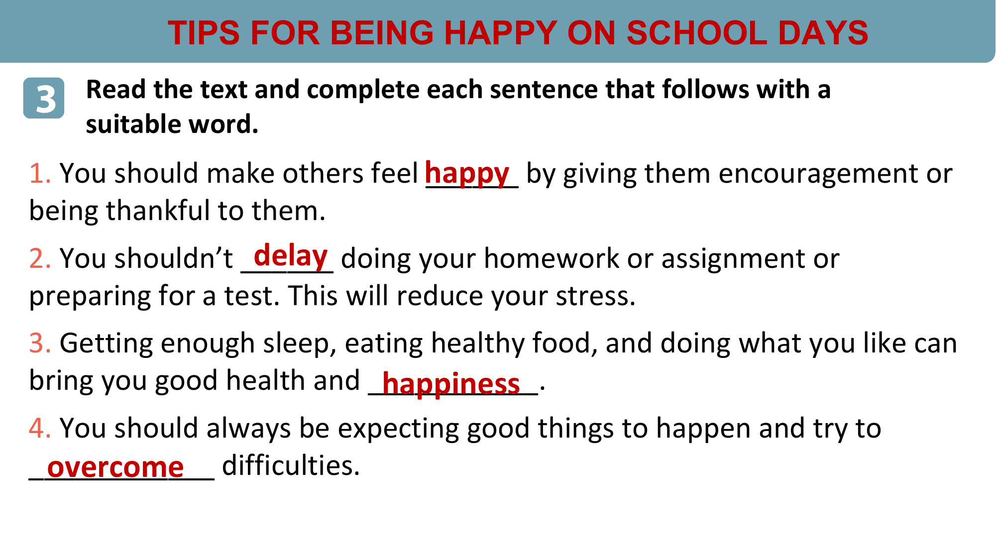 TIPS FOR BEING HAPPY ON SCHOOL DAYS

3 Read the text and complete each sentence that follows with a
 suitable word.
1. You should make others feel happy
 ______ by giving them encouragement or
being thankful to them.
 delay doing your homework or assignment or
2. You shouldn’t ______
preparing for a test. This will reduce your stress.
3. Getting enough sleep, eating healthy food, and doing what you like can
bring you good health and ___________.
 happiness
4. You should always be expecting good things to happen and try to
 overcome difficulties.
____________