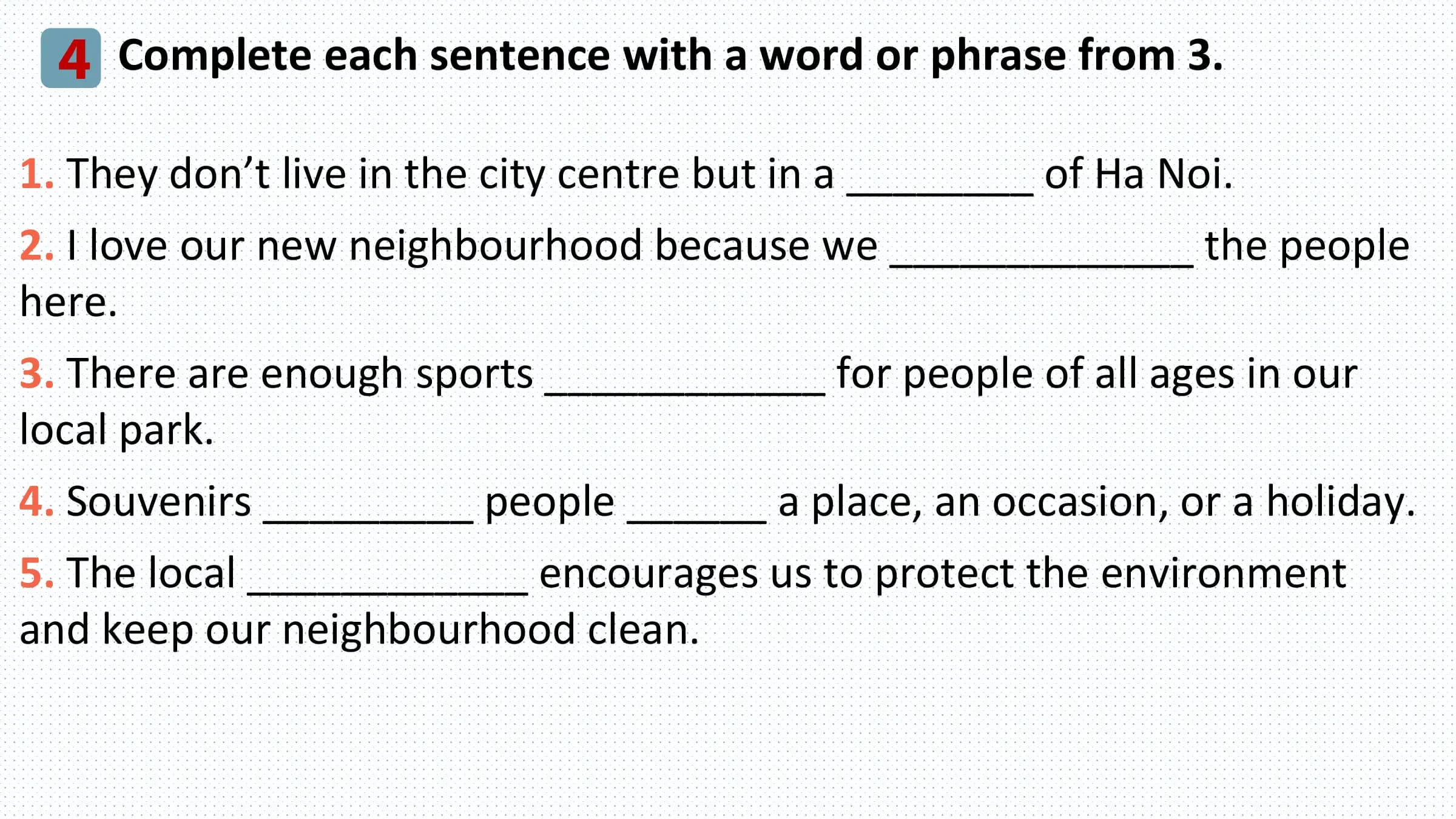 4 Complete each sentence with a word or phrase from 3.
1. They don’t live in the city centre but in a ________ of Ha Noi.
2. I love our new neighbourhood because we _____________ the people
here.
3. There are enough sports ____________ for people of all ages in our
local park.
4. Souvenirs _________ people ______ a place, an occasion, or a holiday.
5. The local ____________ encourages us to protect the environment
and keep our neighbourhood clean.