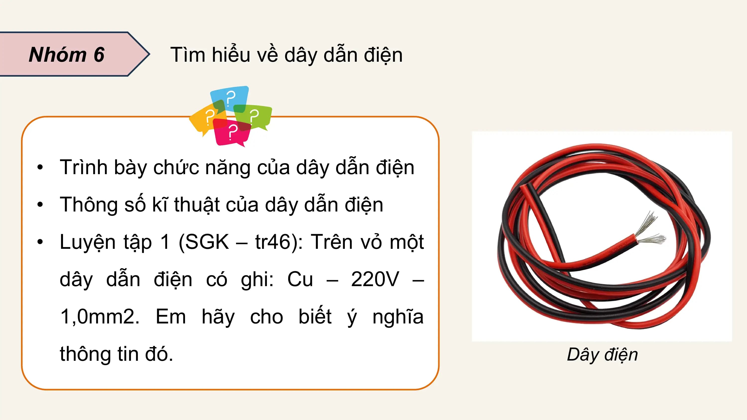Nhóm 6 Tìm hiểu về dây dẫn điện

• Trình bày chức năng của dây dẫn điện
• Thông số kĩ thuật của dây dẫn điện
• Luyện tập 1 (SGK – tr46): Trên vỏ một
 dây dẫn điện có ghi: Cu – 220V –
 1,0mm2. Em hãy cho biết ý nghĩa
 thông tin đó. Dây điện
