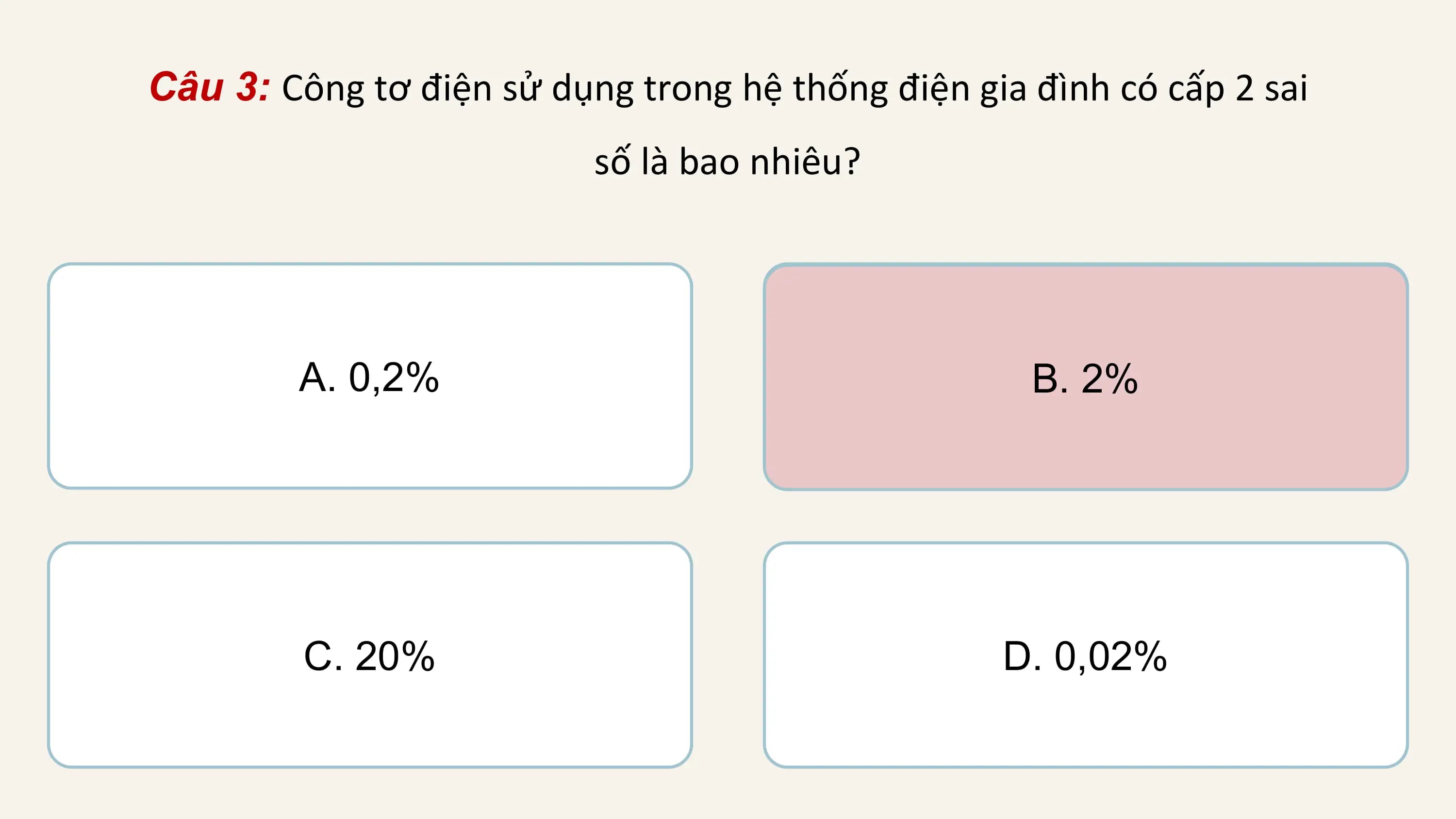 Câu 3: Công tơ điện sử dụng trong hệ thống điện gia đình có cấp 2 sai
 số là bao nhiêu?

 A. 0,2% B. 2%

 C. 20% D. 0,02%