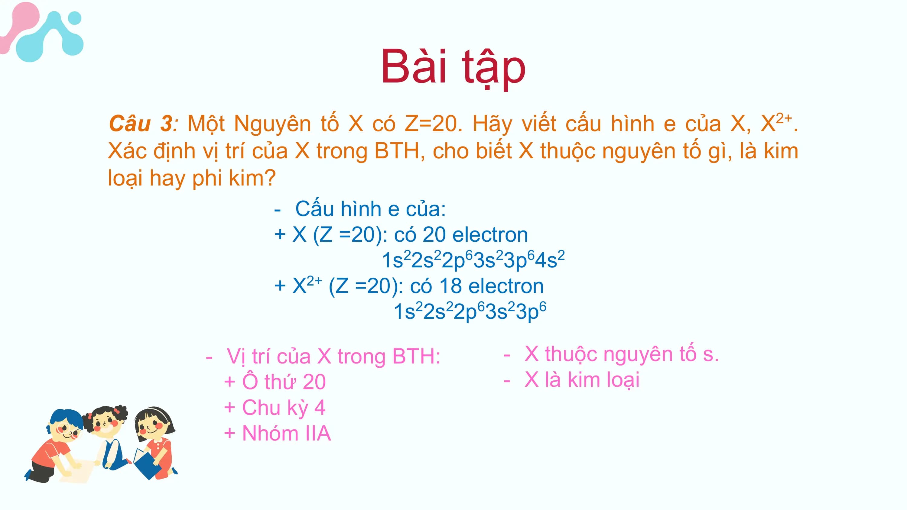 Bài tập
Câu 3: Một Nguyên tố X có Z=20. Hãy viết cấu hình e của X, X . 2+

Xác định vị trí của X trong BTH, cho biết X thuộc nguyên tố gì, là kim
loại hay phi kim?
 - Cấu hình e của:
 + X (Z =20): có 20 electron
 1s22s22p63s23p64s2
 + X2+ (Z =20): có 18 electron
 1s22s22p63s23p6

 - Vị trí của X trong BTH: - X thuộc nguyên tố s.
 + Ô thứ 20 - X là kim loại
 + Chu kỳ 4
 + Nhóm IIA