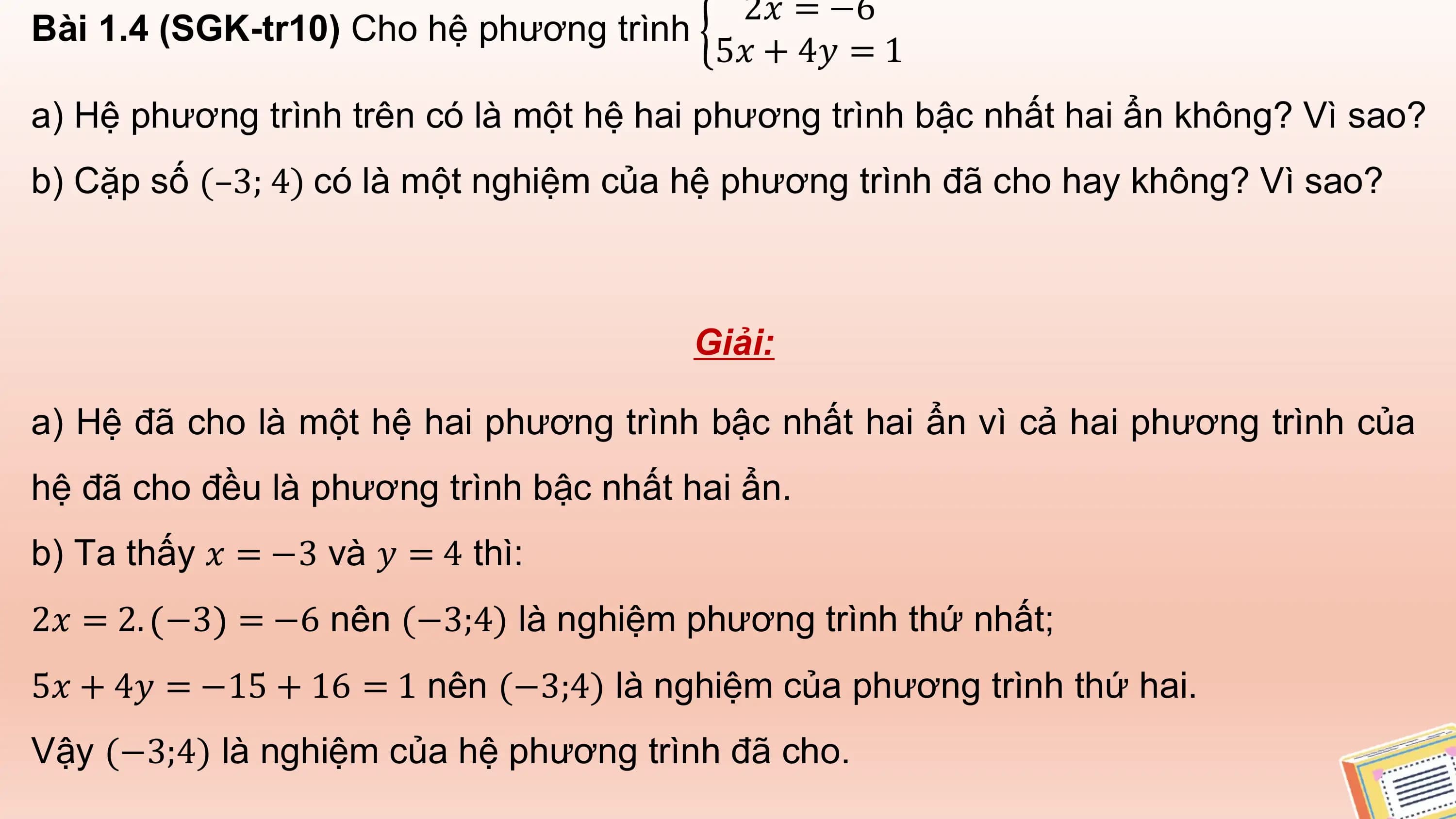 2𝑥 = −6
Bài 1.4 (SGK-tr10) Cho hệ phương trình
 5𝑥 + 4𝑦 = 1
a) Hệ phương trình trên có là một hệ hai phương trình bậc nhất hai ẩn không? Vì sao?
b) Cặp số (–3; 4) có là một nghiệm của hệ phương trình đã cho hay không? Vì sao?

 Giải:

a) Hệ đã cho là một hệ hai phương trình bậc nhất hai ẩn vì cả hai phương trình của
hệ đã cho đều là phương trình bậc nhất hai ẩn.
b) Ta thấy 𝑥 = −3 và 𝑦 = 4 thì:
2𝑥 = 2. −3 = −6 nên (−3;4) là nghiệm phương trình thứ nhất;
5𝑥 + 4𝑦 = −15 + 16 = 1 nên (−3;4) là nghiệm của phương trình thứ hai.
Vậy (−3;4) là nghiệm của hệ phương trình đã cho.
