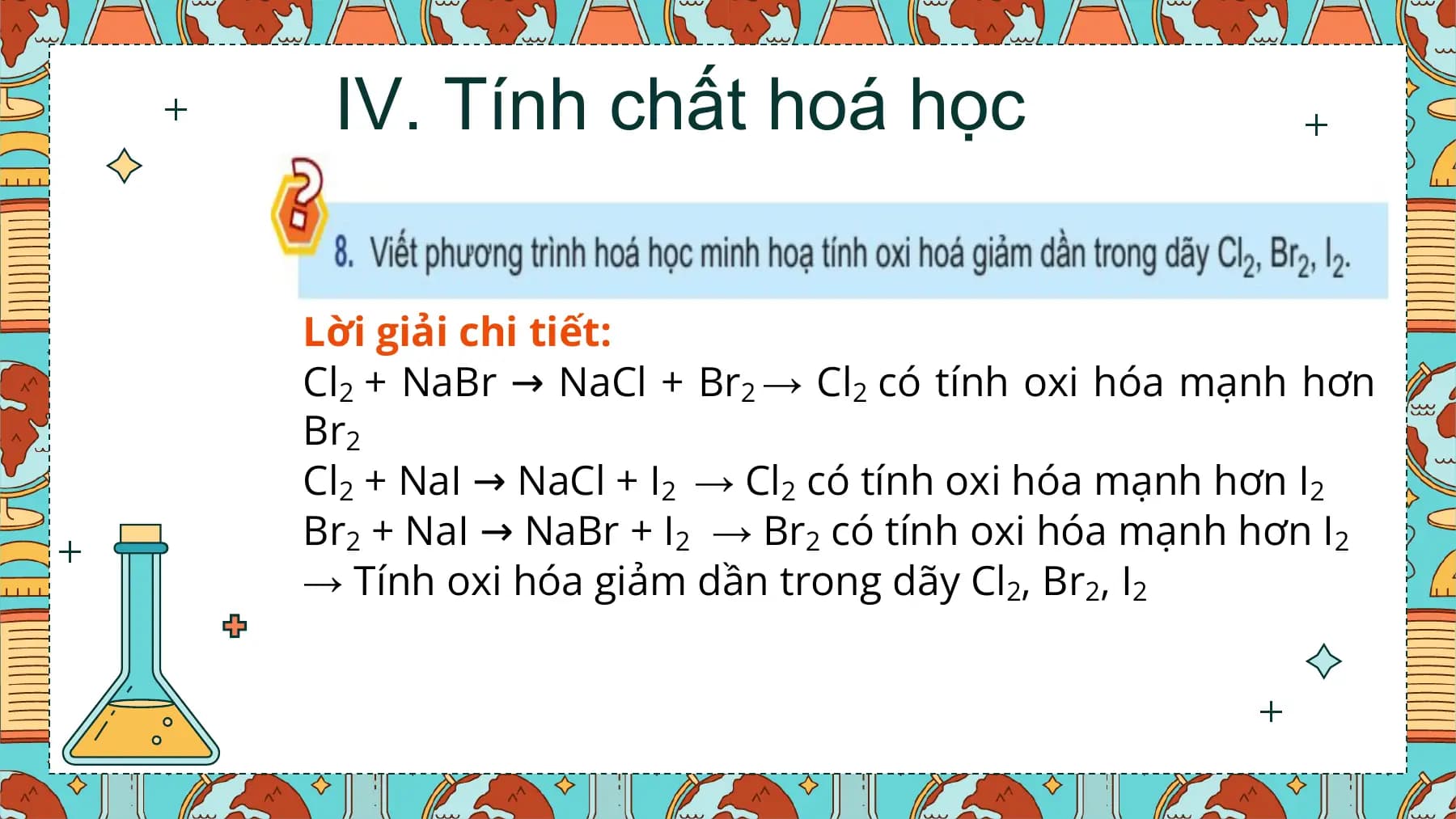 IV. Tính chất hoá học

Lời giải chi tiết:
Cl2 + NaBr → NaCl + Br2 → Cl2 có tính oxi hóa mạnh hơn
Br2
Cl2 + NaI → NaCl + I2 → Cl2 có tính oxi hóa mạnh hơn I2
Br2 + NaI → NaBr + I2 → Br2 có tính oxi hóa mạnh hơn I2
→ Tính oxi hóa giảm dần trong dãy Cl2, Br2, I2