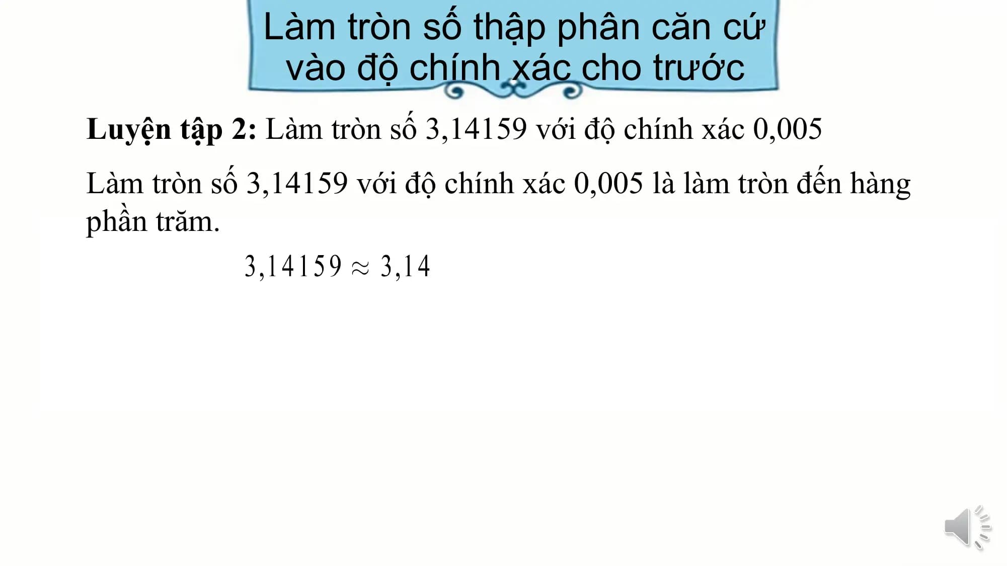 Làm tròn số thập phân căn cứ
 vào độ chính xác cho trước
Luyện tập 2: Làm tròn số 3,14159 với độ chính xác 0,005
Làm tròn số 3,14159 với độ chính xác 0,005 là làm tròn đến hàng
phần trăm.
