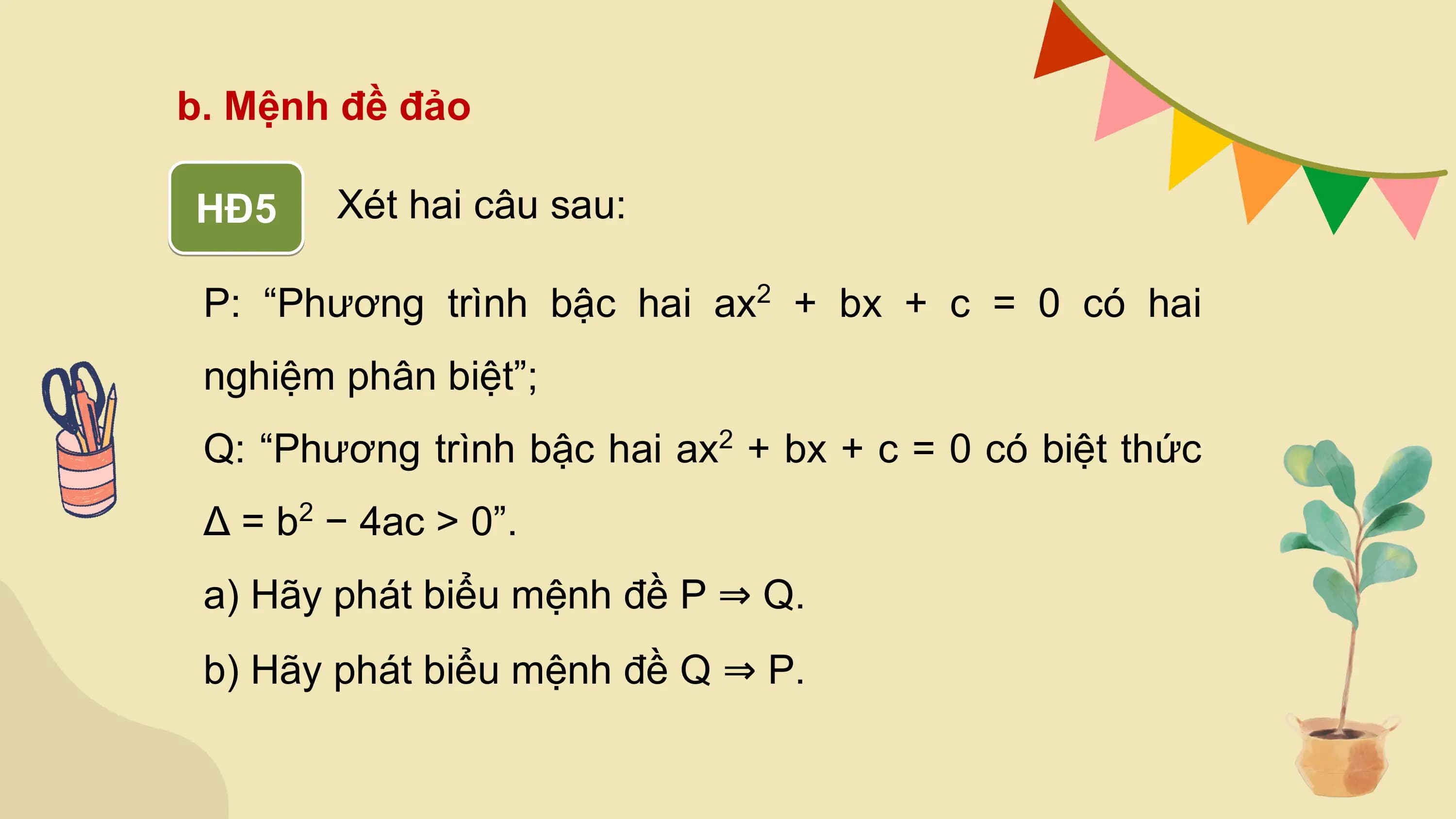 b. Mệnh đề đảo

HĐ5 Xét hai câu sau:

 P: “Phương trình bậc hai ax + bx + c = 0 có hai
 2

 nghiệm phân biệt”;
 Q: “Phương trình bậc hai ax + bx + c = 0 có biệt thức
 2

 Δ = b − 4ac > 0”.
 2

 a) Hãy phát biểu mệnh đề P ⇒ Q.
 b) Hãy phát biểu mệnh đề Q ⇒ P.