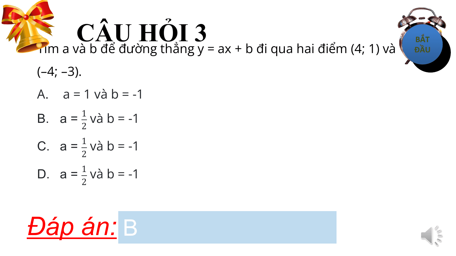 CÂU HỎI 3
Tìm a và b để đường thẳng y = ax + b đi qua hai điểm (4; 1) và
(–4; –3).
A. a = 1 và b = -1
B. a = và b = -1
 1
 2

C. a = và b = -1
 1
 2

D. a = và b = -1
 1
 2

Đáp án: B