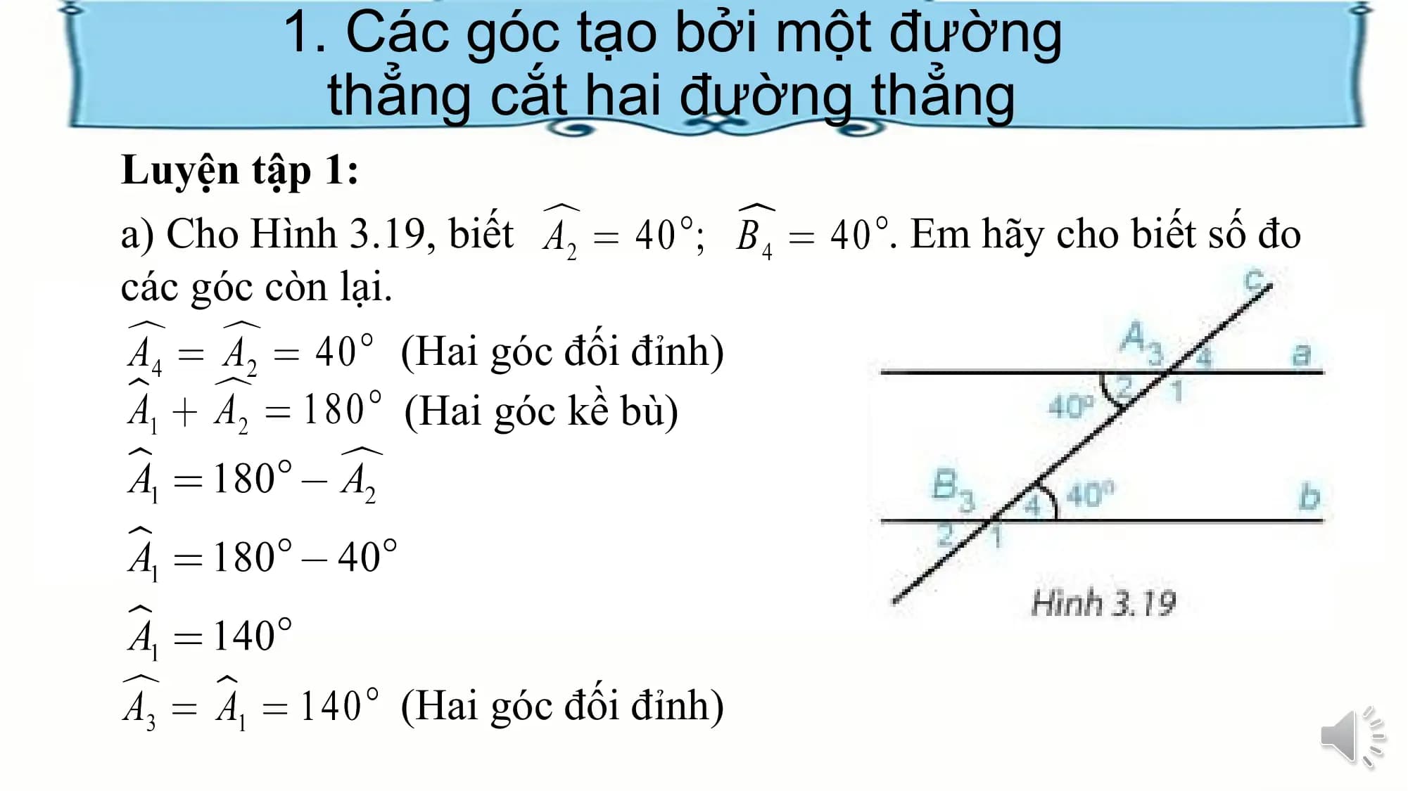 1. Các góc tạo bởi một đường
 thẳng cắt hai đường thẳng
Luyện tập 1:
a) Cho Hình 3.19, biết . Em hãy cho biết số đo
các góc còn lại.
 (Hai góc đối đỉnh)
 (Hai góc kề bù)

 (Hai góc đối đỉnh)