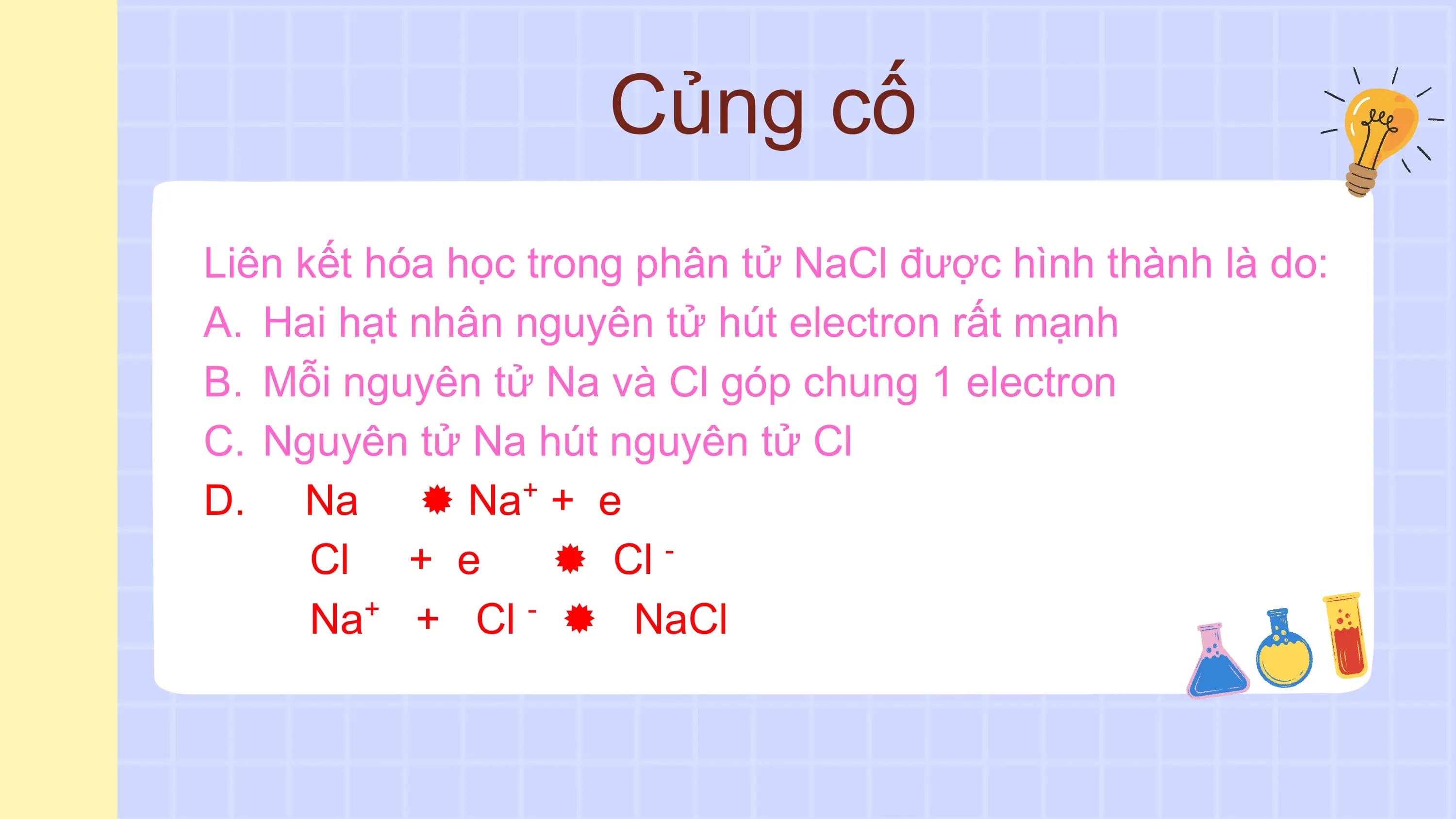 Củng cố
Liên kết hóa học trong phân tử NaCl được hình thành là do:
A. Hai hạt nhân nguyên tử hút electron rất mạnh
B. Mỗi nguyên tử Na và Cl góp chung 1 electron
C. Nguyên tử Na hút nguyên tử Cl
D. Na  Na + e +

 Cl + e  Cl -

 Na+ + Cl -  NaCl