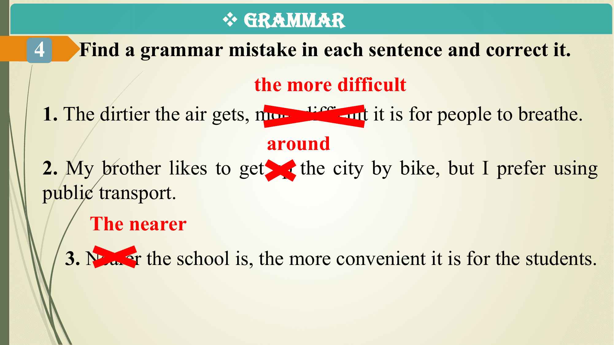v GRAMMAR
4 Find a grammar mistake in each sentence and correct it.
 the more difficult
1. The dirtier the air gets, more difficult it is for people to breathe.
 around
2. My brother likes to get up the city by bike, but I prefer using
public transport.
 The nearer
 3. Nearer the school is, the more convenient it is for the students.
