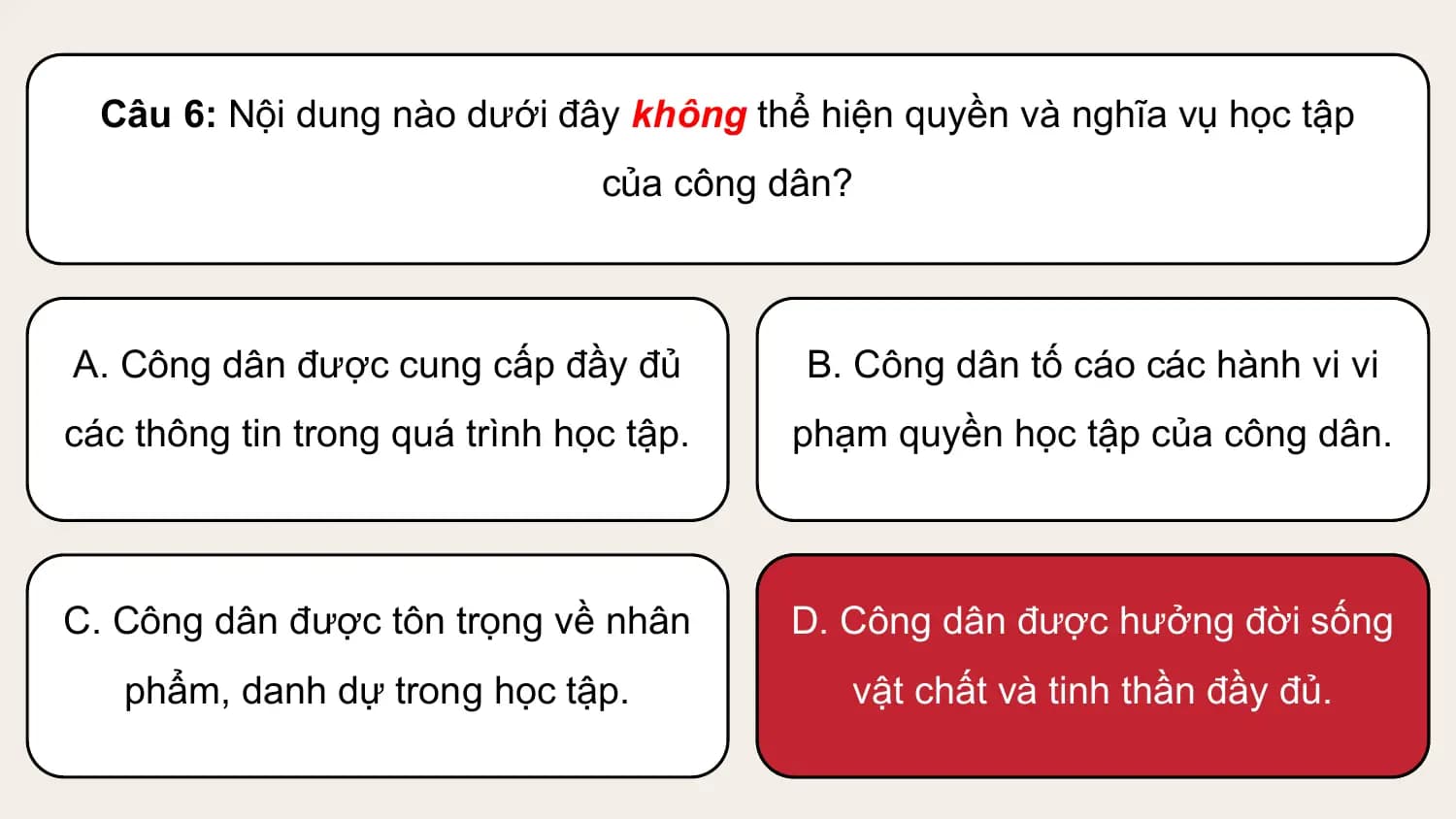 Câu 6: Nội dung nào dưới đây không thể hiện quyền và nghĩa vụ học tập
 của công dân?

A. Công dân được cung cấp đầy đủ B. Công dân tố cáo các hành vi vi
các thông tin trong quá trình học tập. phạm quyền học tập của công dân.

C. Công dân được tôn trọng về nhân D. Công dân được hưởng đời sống
 phẩm, danh dự trong học tập. vật chất và tinh thần đầy đủ.