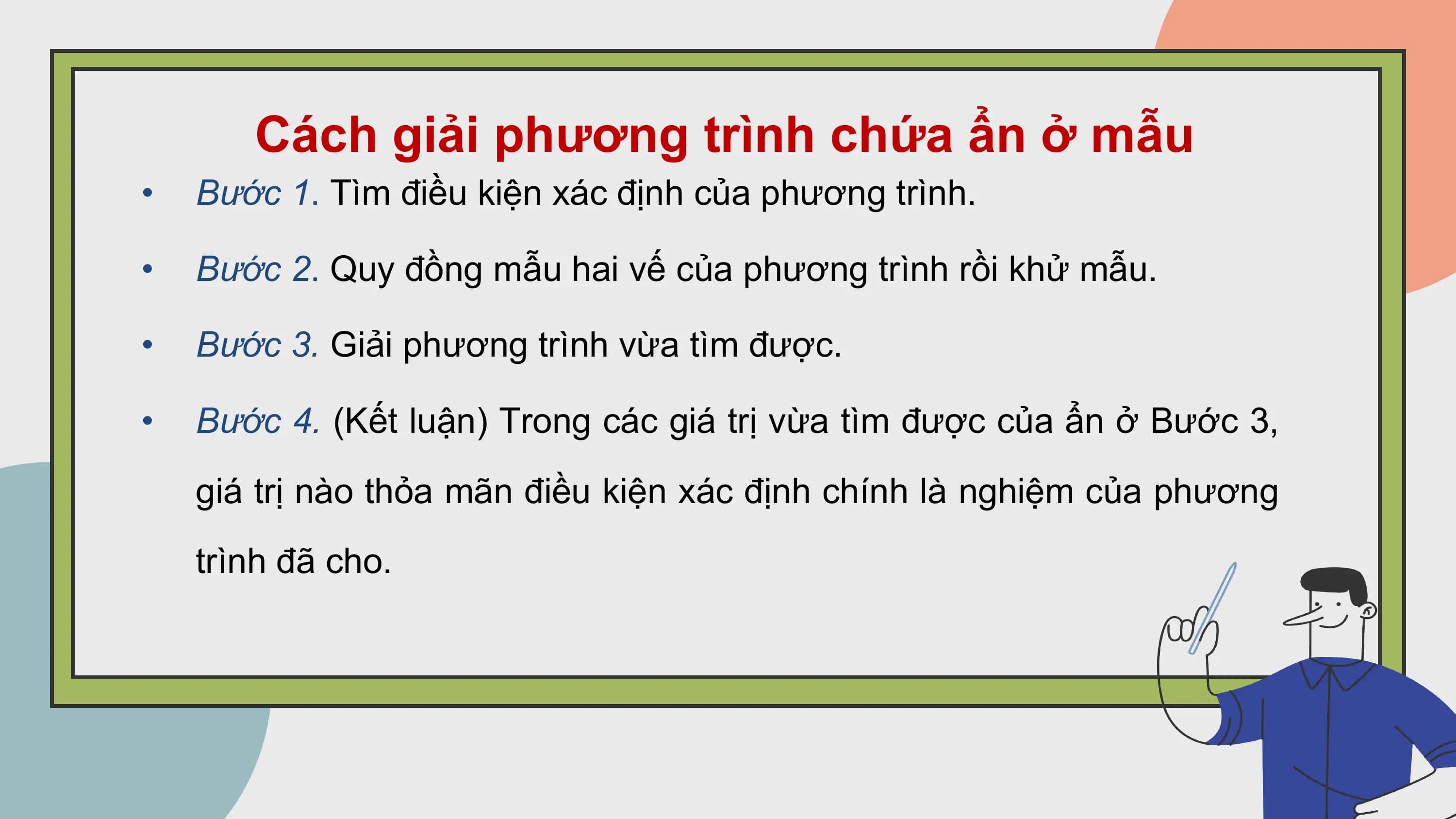 Cách giải phương trình chứa ẩn ở mẫu
• Bước 1. Tìm điều kiện xác định của phương trình.

• Bước 2. Quy đồng mẫu hai vế của phương trình rồi khử mẫu.

• Bước 3. Giải phương trình vừa tìm được.

• Bước 4. (Kết luận) Trong các giá trị vừa tìm được của ẩn ở Bước 3,
 giá trị nào thỏa mãn điều kiện xác định chính là nghiệm của phương
 trình đã cho.