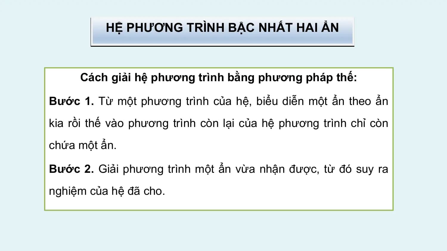 HỆ PHƯƠNG TRÌNH BẬC NHẤT HAI ẨN

 Cách giải hệ phương trình bằng phương pháp thế:

Bước 1. Từ một phương trình của hệ, biểu diễn một ẩn theo ẩn
kia rồi thế vào phương trình còn lại của hệ phương trình chỉ còn
chứa một ẩn.

Bước 2. Giải phương trình một ẩn vừa nhận được, từ đó suy ra
nghiệm của hệ đã cho.