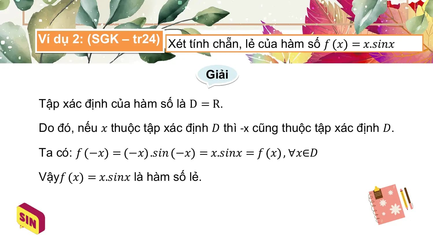 Ví dụ 2: (SGK – tr24) Xét tính chẵn, lẻ của hàm số 𝑓 𝑥 = 𝑥.𝑠𝑖𝑛𝑥

 Giải

Tập xác định của hàm số là D = R.

Do đó, nếu 𝑥 thuộc tập xác định 𝐷 thì -x cũng thuộc tập xác định 𝐷.

Ta có: 𝑓 −𝑥 = −𝑥 .𝑠𝑖𝑛 −𝑥 = 𝑥.𝑠𝑖𝑛𝑥 = 𝑓 𝑥 , ∀𝑥∈𝐷

Vậy𝑓 𝑥 = 𝑥.𝑠𝑖𝑛𝑥 là hàm số lẻ.