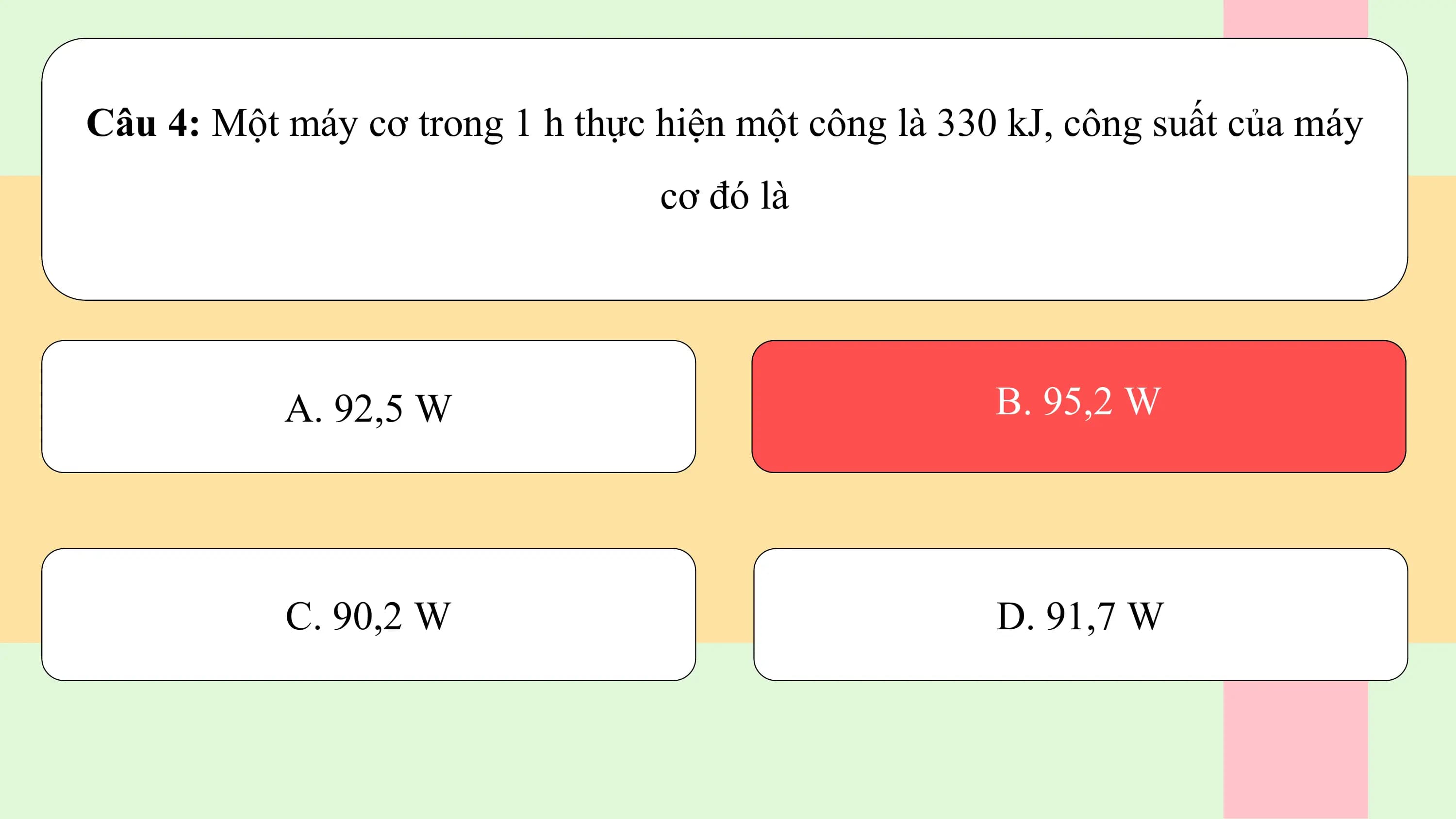 Câu 4: Một máy cơ trong 1 h thực hiện một công là 330 kJ, công suất của máy
 cơ đó là

 A. 92,5 W B. 95,2 W

 C. 90,2 W D. 91,7 W