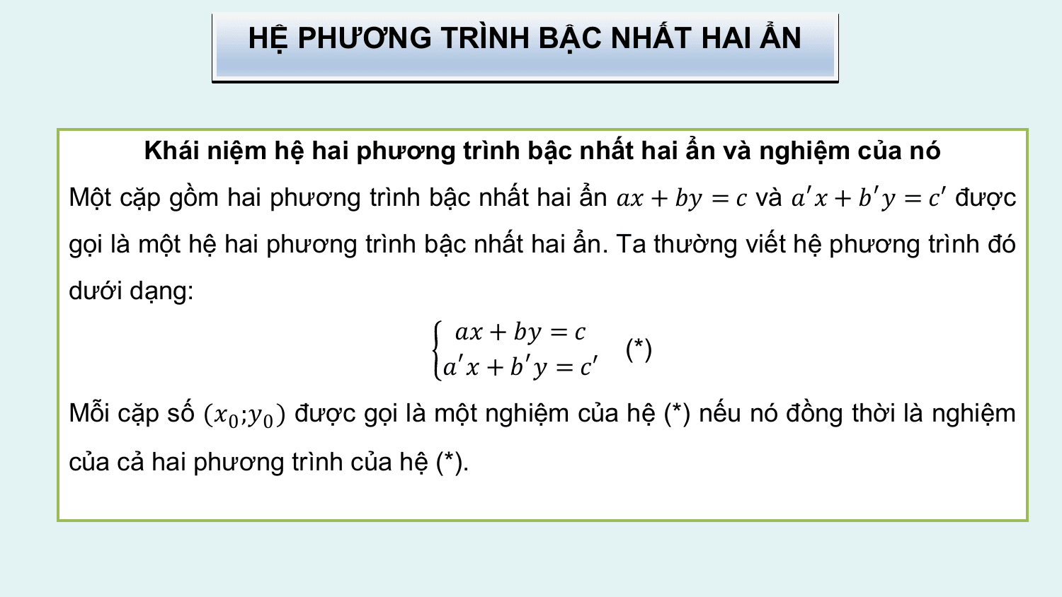 HỆ PHƯƠNG TRÌNH BẬC NHẤT HAI ẨN

 Khái niệm hệ hai phương trình bậc nhất hai ẩn và nghiệm của nó
Một cặp gồm hai phương trình bậc nhất hai ẩn ?? + ?? = ? và ?′ ? + ?′ ? = ?′ được
gọi là một hệ hai phương trình bậc nhất hai ẩn. Ta thường viết hệ phương trình đó
dưới dạng:
 ?? + ?? = ?
 (*)
 ?′ ? + ?′ ? = ?′
Mỗi cặp số (?0 ;?0 ) được gọi là một nghiệm của hệ (*) nếu nó đồng thời là nghiệm
của cả hai phương trình của hệ (*).