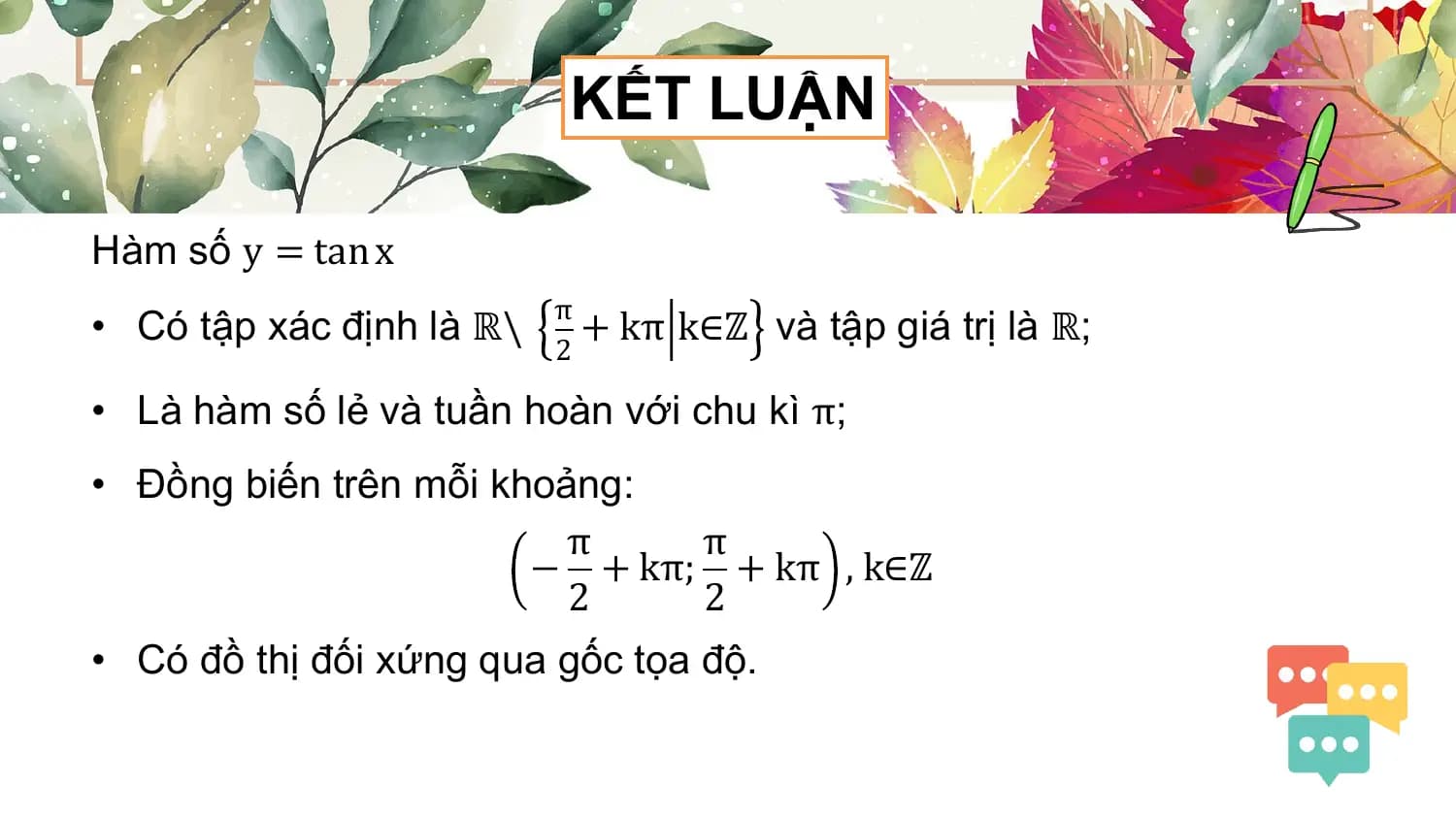 KẾT LUẬN

Hàm số y = tan x
 π
• Có tập xác định là ℝ\ + kπ k∈ℤ và tập giá trị là ℝ;
 2

• Là hàm số lẻ và tuần hoàn với chu kì π;
• Đồng biến trên mỗi khoảng:
 π π
 − + kπ; + kπ , k∈ℤ
 2 2
• Có đồ thị đối xứng qua gốc tọa độ.