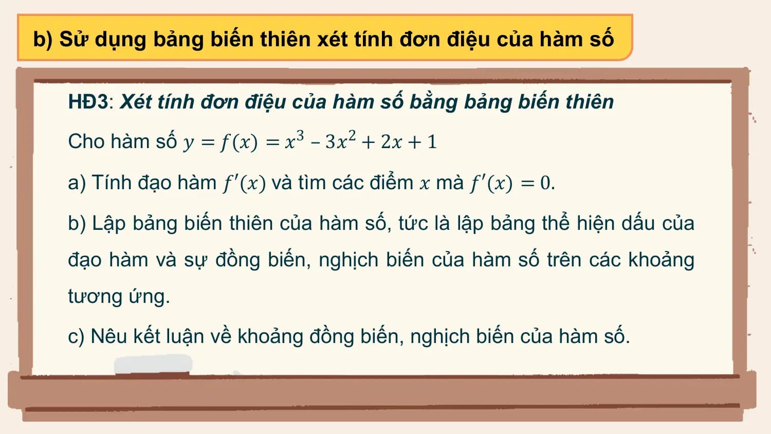 b) Sử dụng bảng biến thiên xét tính đơn điệu của hàm số

 HĐ3: Xét tính đơn điệu của hàm số bằng bảng biến thiên
 Cho hàm số 𝑦 = 𝑓(𝑥) = 𝑥3 – 3𝑥2 + 2𝑥 + 1

 a) Tính đạo hàm 𝑓′(𝑥) và tìm các điểm 𝑥 mà 𝑓′(𝑥) = 0.

 b) Lập bảng biến thiên của hàm số, tức là lập bảng thể hiện dấu của
 đạo hàm và sự đồng biến, nghịch biến của hàm số trên các khoảng
 tương ứng.
 c) Nêu kết luận về khoảng đồng biến, nghịch biến của hàm số.