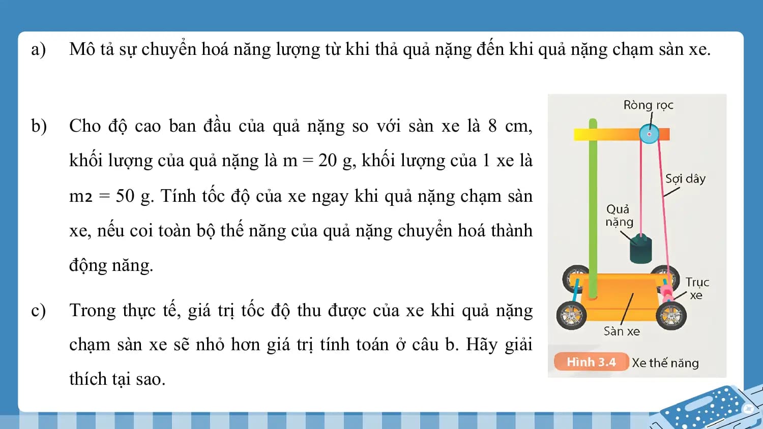 a) Mô tả sự chuyển hoá năng lượng từ khi thả quả nặng đến khi quả nặng chạm sàn xe.

b) Cho độ cao ban đầu của quả nặng so với sàn xe là 8 cm,
 khối lượng của quả nặng là m = 20 g, khối lượng của 1 xe là
 m₂ = 50 g. Tính tốc độ của xe ngay khi quả nặng chạm sàn
 xe, nếu coi toàn bộ thế năng của quả nặng chuyển hoá thành
 động năng.

c) Trong thực tế, giá trị tốc độ thu được của xe khi quả nặng
 chạm sàn xe sẽ nhỏ hơn giá trị tính toán ở câu b. Hãy giải
 thích tại sao.