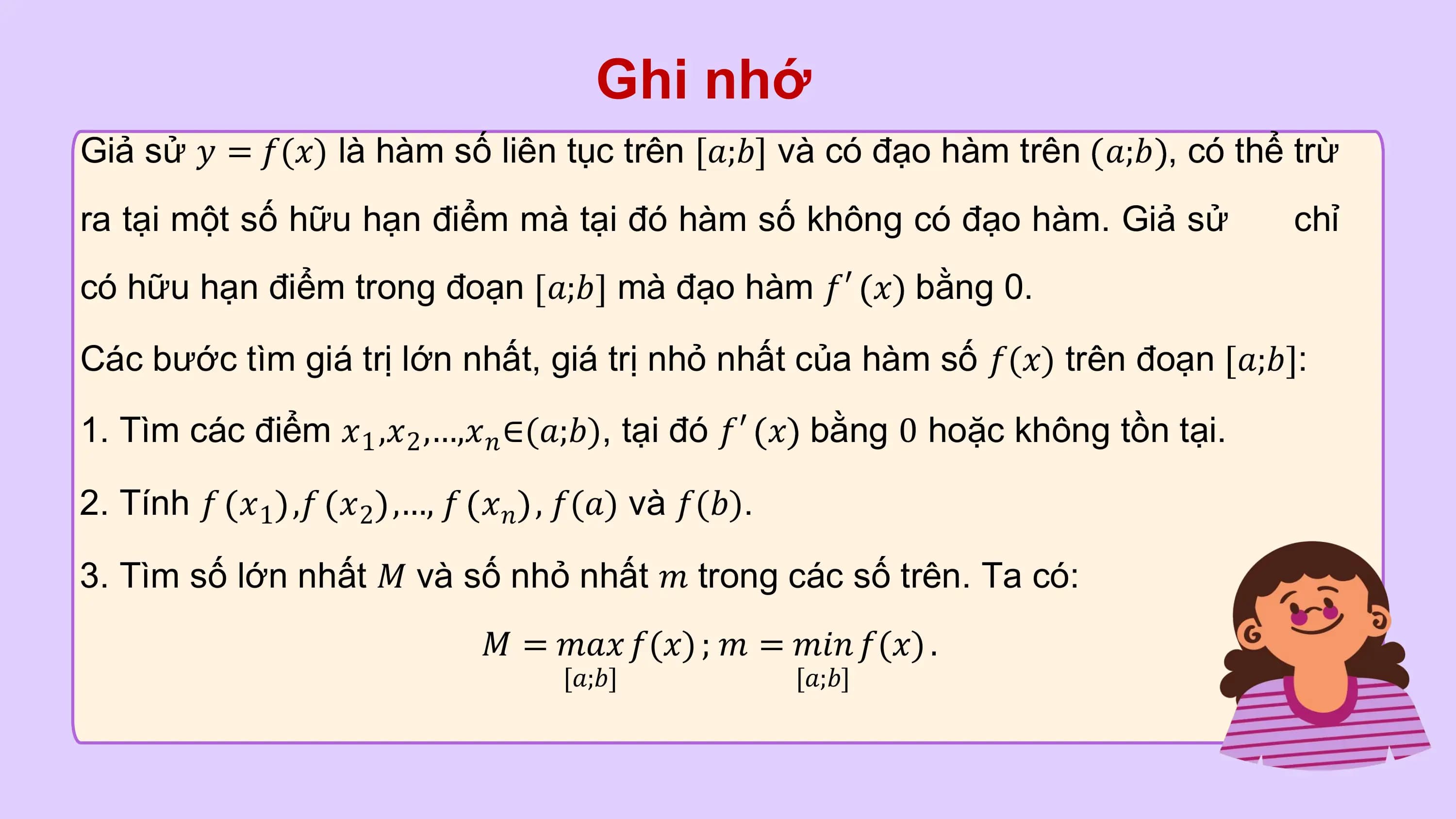 Ghi nhớ
Giả sử 𝑦 = 𝑓(𝑥) là hàm số liên tục trên [𝑎;𝑏] và có đạo hàm trên 𝑎;𝑏 , có thể trừ
ra tại một số hữu hạn điểm mà tại đó hàm số không có đạo hàm. Giả sử chỉ
có hữu hạn điểm trong đoạn 𝑎;𝑏 mà đạo hàm 𝑓′ 𝑥 bằng 0.

Các bước tìm giá trị lớn nhất, giá trị nhỏ nhất của hàm số 𝑓(𝑥) trên đoạn 𝑎;𝑏 :

1. Tìm các điểm 𝑥1 ,𝑥2 ,…,𝑥𝑛 ∈(𝑎;𝑏), tại đó 𝑓′ 𝑥 bằng 0 hoặc không tồn tại.

2. Tính 𝑓 𝑥1 ,𝑓 𝑥2 ,…, 𝑓 𝑥𝑛 , 𝑓(𝑎) và 𝑓(𝑏).

3. Tìm số lớn nhất 𝑀 và số nhỏ nhất 𝑚 trong các số trên. Ta có:
 𝑀 = 𝑚𝑎𝑥 𝑓(𝑥) ; 𝑚 = 𝑚𝑖𝑛 𝑓(𝑥) .
 [𝑎;𝑏] [𝑎;𝑏]