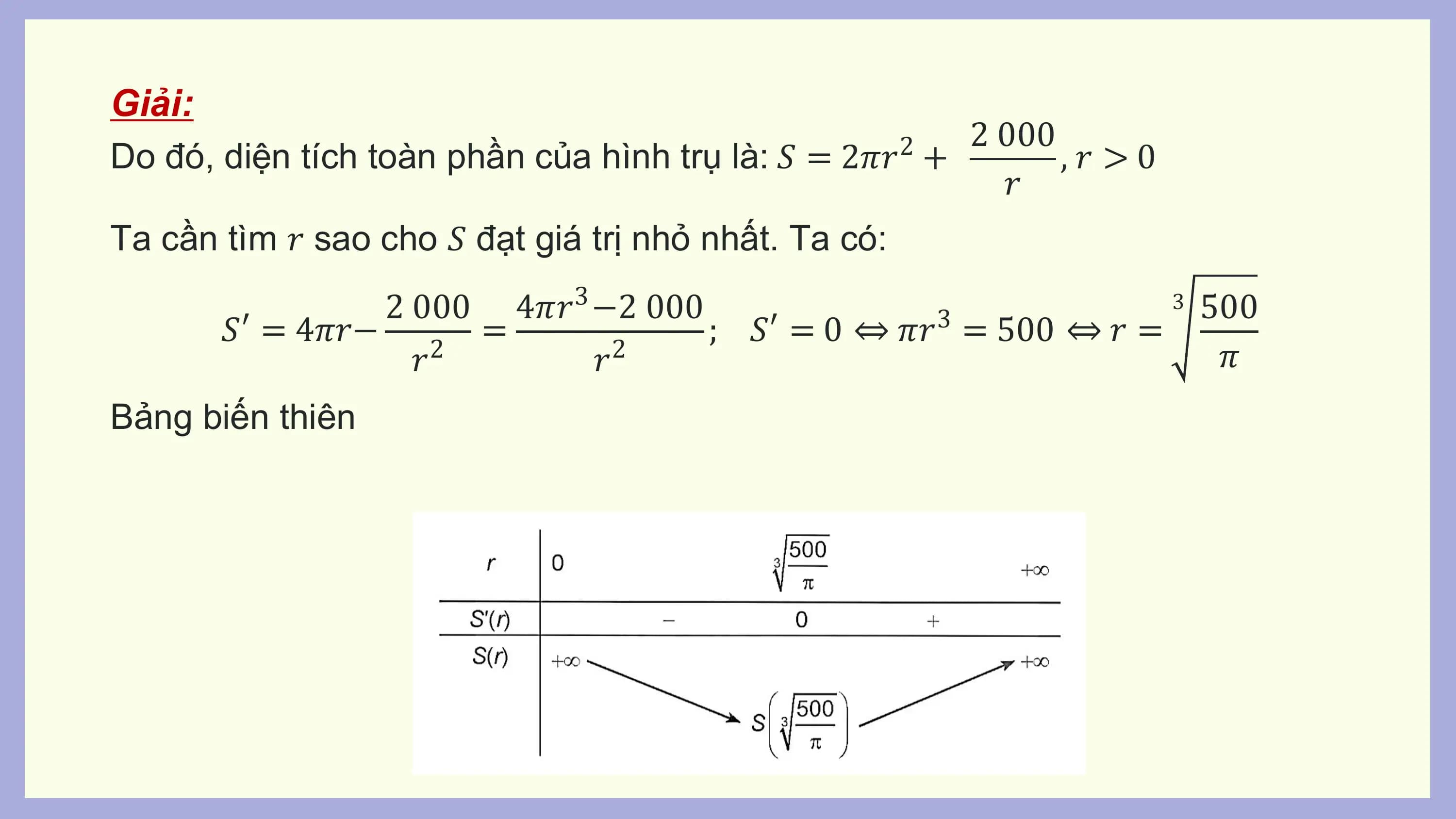 Giải:
 2 000
Do đó, diện tích toàn phần của hình trụ là: 𝑆 = 2𝜋𝑟 + 2
 ,𝑟 >0
 𝑟
Ta cần tìm 𝑟 sao cho 𝑆 đạt giá trị nhỏ nhất. Ta có:
 2 000 4𝜋𝑟3 −2 000 3 500
 𝑆′ = 4𝜋𝑟− 2 = ; 𝑆′ = 0 ⇔ 𝜋𝑟 3
 = 500 ⇔ 𝑟 =
 𝑟 𝑟2 𝜋
Bảng biến thiên