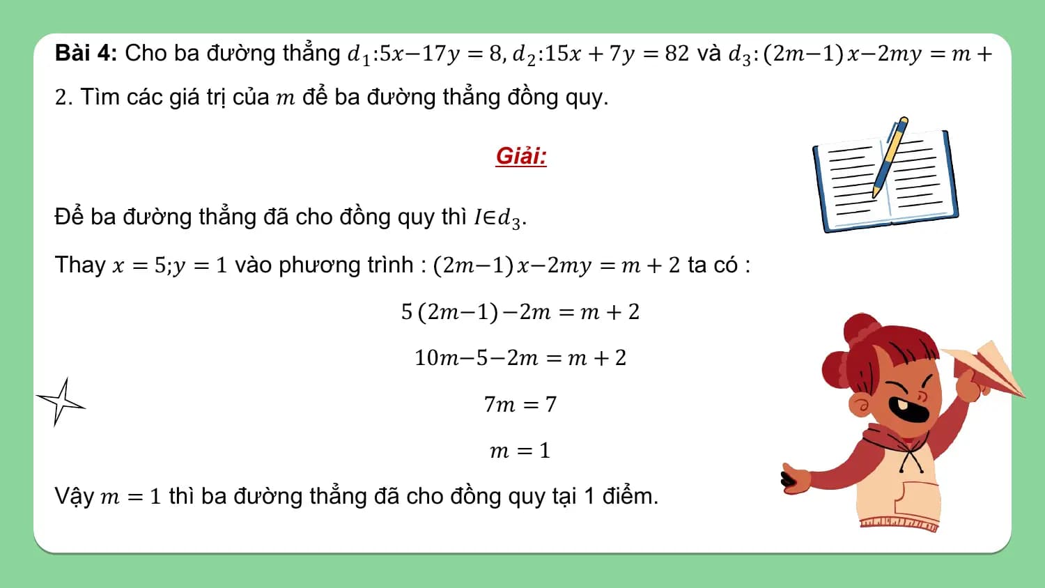 Bài 4: Cho ba đường thẳng 𝑑1 :5𝑥−17𝑦 = 8, 𝑑 2 :15𝑥 + 7𝑦 = 82 và 𝑑3 : 2𝑚−1 𝑥−2𝑚𝑦 = 𝑚 +
2. Tìm các giá trị của 𝑚 để ba đường thẳng đồng quy.

 Giải:

Để ba đường thẳng đã cho đồng quy thì 𝐼∈𝑑3.

Thay 𝑥 = 5;𝑦 = 1 vào phương trình : 2𝑚−1 𝑥−2𝑚𝑦 = 𝑚 + 2 ta có :

 5 2𝑚−1 −2𝑚 = 𝑚 + 2
 10𝑚−5−2𝑚 = 𝑚 + 2
 7𝑚 = 7
 𝑚 =1
Vậy 𝑚 = 1 thì ba đường thẳng đã cho đồng quy tại 1 điểm.