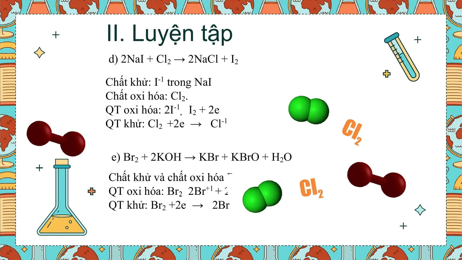 II. Luyện tập
d) 2NaI + Cl2 → 2NaCl + I2

Chất khử: I-1 trong NaI
Chất oxi hóa: Cl2.
QT oxi hóa: 2I-1  I2 + 2e
QT khử: Cl2 +2e → Cl-1

 e) Br2 + 2KOH → KBr + KBrO + H2O
Chất khử và chất oxi hóa Br2.
QT oxi hóa: Br2  2Br+1 + 2e
QT khử: Br2 +2e → 2Br-1
