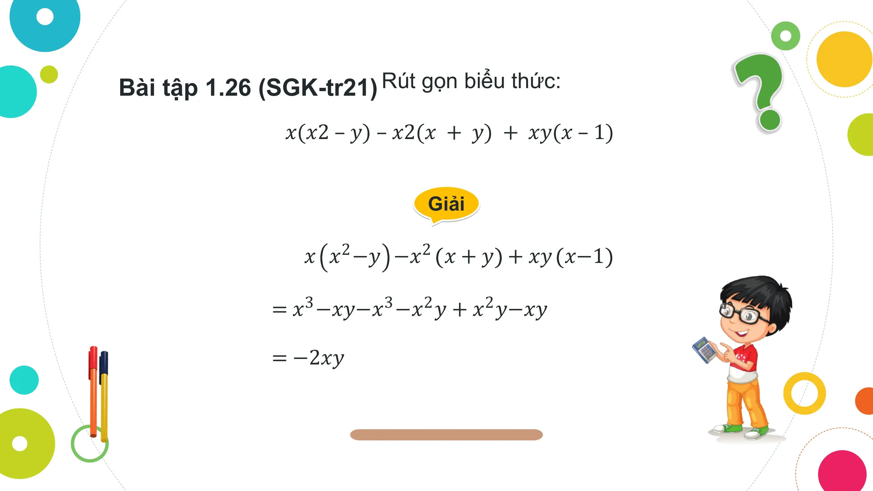 Bài tập 1.26 (SGK-tr21) Rút gọn biểu thức:
 𝑥(𝑥2 – 𝑦) – 𝑥2(𝑥 + 𝑦) + 𝑥𝑦(𝑥 – 1)

 Giải

 𝑥 𝑥2 −𝑦 −𝑥2 𝑥 + 𝑦 + 𝑥𝑦 𝑥−1

 = 𝑥3 −𝑥𝑦−𝑥3 −𝑥2 𝑦 + 𝑥2 𝑦−𝑥𝑦

 = −2𝑥𝑦